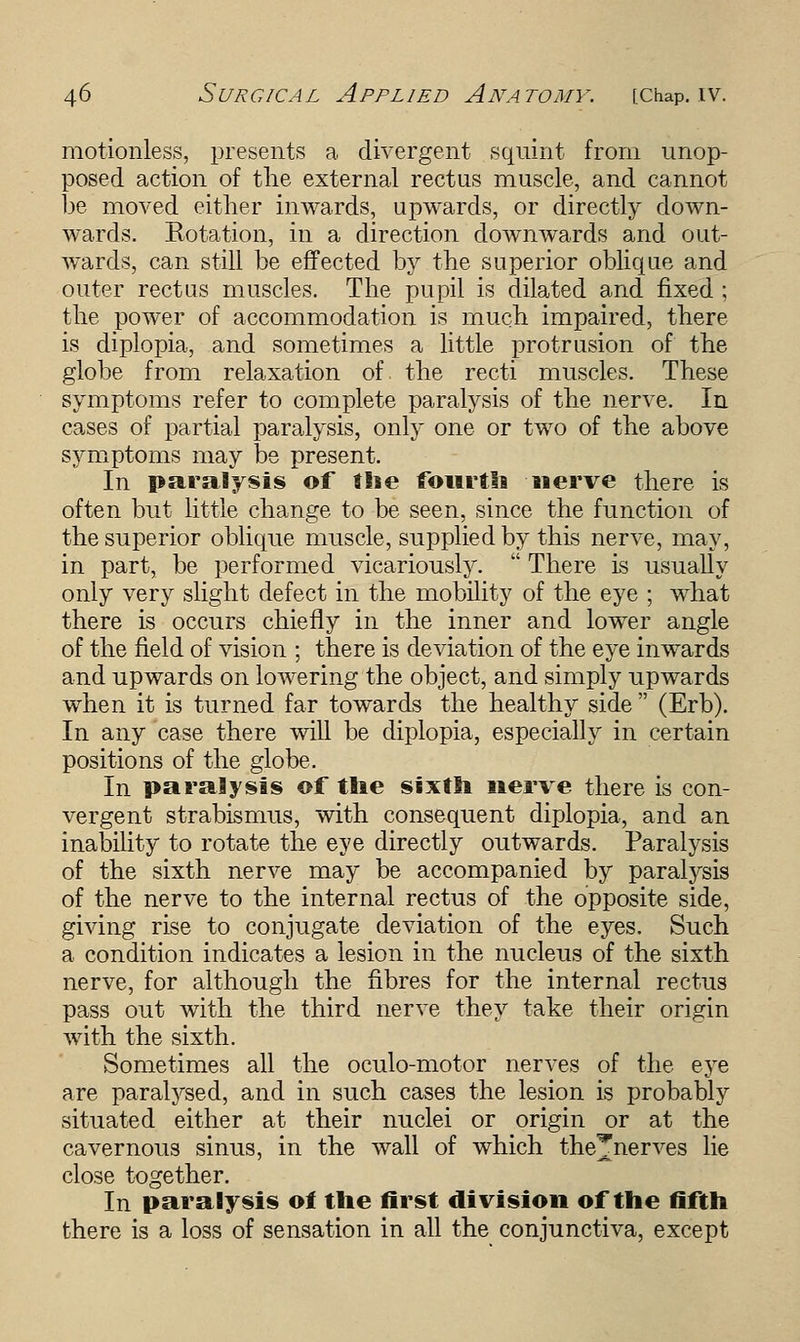 motionless, presents a divergent squint from unop- posed action of the external rectus muscle, and cannot be moved either inwards, upwards, or directly down- wards. Rotation, in a direction downwards and out- wards, can still be effected by the superior oblique and outer rectus muscles. The pupil is dilated and fixed ; the power of accommodation is much impaired, there is diplopia, and sometimes a little protrusion of the globe from relaxation of. tho, recti muscles. These symptoms refer to complete paralysis of the nerve. In cases of partial paralysis, only one or two of the above symptoms may be present. In paralysis of the fourth nerve there is often but little change to be seen, since the function of the superior oblique muscle, supplied by this nerve, may, in part, be performed vicariously.  There is usually only very slight defect in the mobility of the eye ; what there is occurs chiefly in the inner and lower angle of the field of vision ; there is deviation of the eye inwards and upwards on lowering the object, and simply upwards when it is turned far towards the healthy side  (Erb). In any case there will be diplopia, especially in certain positions of the globe. In paralysis of the sixth nerve there is con- vergent strabismus, with consequent diplopia, and an inability to rotate the eye directly outwards. Paralysis of the sixth nerve may be accompanied by paralysis of the nerve to the internal rectus of the opposite side, giving rise to conjugate deviation of the eyes. Such a condition indicates a lesion in the nucleus of the sixth nerve, for although the fibres for the internal rectus pass out with the third nerve they take their origin with the sixth. Sometimes all the oculo-motor nerves of the eye are paralysed, and in such cases the lesion is probably situated either at their nuclei or origin or at the cavernous sinus, in the wall of which the^nerves lie close together. In paralysis of the first division of the fifth there is a loss of sensation in all the conjunctiva, except