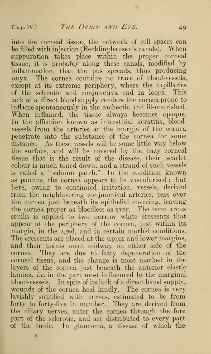 into the corneal tissue, the network of cell spaces can be filled with injection (Recklinghausen's canals). When suppuration takes place within the proper corneal tissue, it is probably along these canals, modified by inflammation, that the pus spreads, thus producing onyx. The cornea contains no trace of blood-vessels, except at its extreme periphery, where the capillaries of the sclerotic and conjunctiva end in loops. This lack of a direct blood supply renders the cornea prone to inflame spontaneously in the cachectic and ill-nourished. When inflamed, the tissue always becomes opaque. In the affection known as interstitial keratitis, blood- vessels from the arteries at the margin of the cornea penetrate into the substance of the cornea for some distance. As these vessels will be some little way below the surface, and will be covered by the hazy corneal tissue that is the result of the disease, their scarlet colour is much toned down, and a strand of such vessels is called a  salmon patch. In the condition known as pannus, the cornea appears to be vascularised ; but here, owing to continued irritation, vessels, derived from the neighbouring conjunctival arteries, pass over the cornea just beneath its epithelial covering, leaving the cornea proper as bloodless as ever. The term arcus senilis is applied to two narrow white crescents that appear at the periphery of the cornea, just within its margin, in the aged, and in certain morbid conditions. The crescents are placed at the upper and lower margins, and their points meet midway on either side of the cornea. They are due to fatty degeneration of the corneal tissue, and the change is most marked in the layers of the cornea just beneath the anterior elastic lamina, i.e. in the part most influenced by the marginal blood-vessels. In spite of its lack of a direct blood supply, wounds of the cornea heal kindly. The cornea is very lavishly supplied with nerves, estimated to be from forty to forty-five in number. They are derived from the ciliary nerves, enter the cornea through the fore part of the sclerotic, and are distributed to every part of the tunic. In glaucoma, a disease of which the