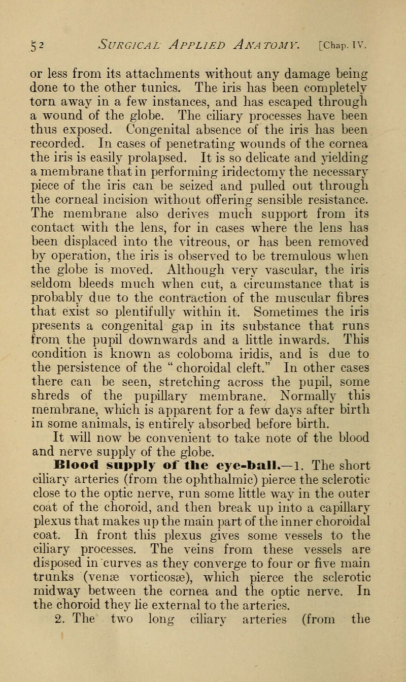 or less from its attachments without any damage being done to the other tunics. The iris has been completely torn away in a few instances, and has escaped through a wound of the globe. The ciliary processes have been thus exposed. Congenital absence of the iris has been recorded. In cases of penetrating wounds of the cornea the iris is easily prolapsed. It is so delicate and yielding a membrane that in performing iridectomy the necessary piece of the iris can be seized and pulled out through the corneal incision without offering sensible resistance. The membrane also derives much support from its contact with the lens, for in cases where the lens has been displaced into the vitreous, or has been removed by operation, the iris is observed to be tremulous when the globe is moved. Although very vascular, the iris seldom bleeds much when cut, a circumstance that is probably due to the contraction of the muscular fibres that exist so plentifully within it. Sometimes the iris presents a congenital gap in its substance that runs from the pupil downwards and a little inwards. This condition is known as coloboma iridis, and is due to the persistence of the choroidal cleft. In other cases there can be seen, stretching across the pupil, some shreds of the pupillary membrane. Normally this membrane, which is apparent for a few days after birth in some animals, is entirely absorbed before birth. It will now be convenient to take note of the blood and nerve supply of the globe. Blood supply of the eye-ball.—1. The short ciliary arteries (from the ophthalmic) pierce the sclerotic close to the optic nerve, run some little way in the outer coat of the choroid, and then break up into a capillary plexus that makes up the main part of the inner choroidal coat. In front this plexus gives some vessels to the ciliary processes. The veins from these vessels are disposed in curves as they converge to four or five main trunks (venae vorticosse), which pierce the sclerotic midway between the cornea and the optic nerve. In the choroid they lie external to the arteries. 2. The two long ciliary arteries (from the