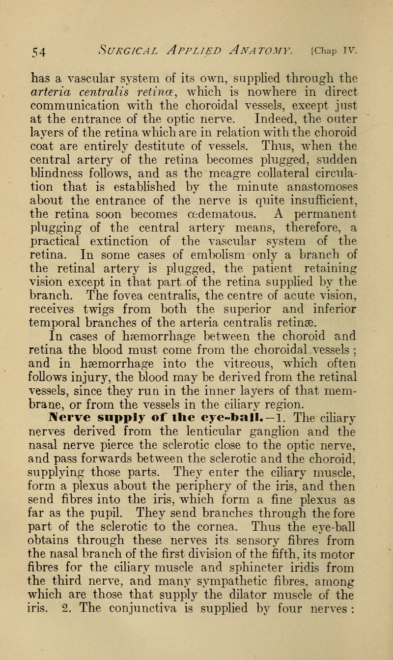 has a vascular system of its own, supplied through the arteria centralis retina, which is nowhere in direct communication with the choroidal vessels, except just at the entrance of the optic nerve. Indeed, the outer layers of the retina which are in relation with the choroid coat are entirely destitute of vessels. Thus, when the central artery of the retina becomes plugged, sudden blindness follows, and as the meagre collateral circula- tion that is established by the minute anastomoses about the entrance of the nerve is quite insufficient, the retina soon becomes cedematous. A permanent plugging of the central artery means, therefore, a practical extinction of the vascular system of the retina. In some cases of embolism only a branch of the retinal artery is plugged, the patient retaining vision except in that part of the retina supplied by the branch. The fovea centralis, the centre of acute vision, receives twigs from both the superior and inferior temporal branches of the arteria centralis retinae. In cases of haemorrhage between the choroid and retina the blood must come from the choroidal vessels ; and in haemorrhage into the vitreous, which often follows injury, the blood may be derived from the retinal vessels, since they run in the inner layers of that mem- brane, or from the vessels in the ciliary region. Nerve supply of the eye-ball.—1. The ciliary nerves derived from the lenticular ganglion and the nasal nerve pierce the sclerotic close to the optic nerve, and pass forwards between the sclerotic and the choroid, supplying those parts. They enter the ciliary muscle, form a plexus about the periphery of the iris, and then send fibres into the iris, which form a fine plexus as far as the pupil. They send branches through the fore part of the sclerotic to the cornea. Thus the eye-ball obtains through these nerves its sensory fibres from the nasal branch of the first division of the fifth, its motor fibres for the ciliary muscle and sphincter iridis from the third nerve, and many sympathetic fibres, among which are those that supply the dilator muscle of the iris. 2, The conjunctiva is supplied by four nerves :