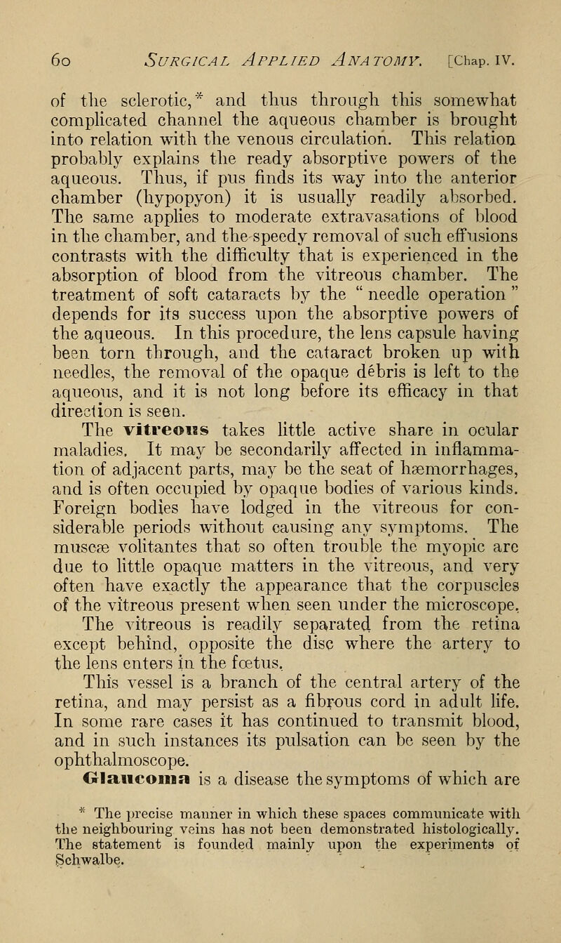 of the sclerotic,* and thus through this somewhat complicated channel the aqueous chamber is brought into relation with the venous circulation. This relation probably explains the ready absorptive powers of the aqueous. Thus, if pus finds its way into the anterior chamber (hypopyon) it is usually readily absorbed. The same applies to moderate extravasations of blood in the chamber, and the speedy removal of such effusions contrasts with the difficulty that is experienced in the absorption of blood from the vitreous chamber. The treatment of soft cataracts by the  needle operation  depends for its success upon the absorptive powers of the aqueous. In this procedure, the lens capsule having been torn tbrough, and the cataract broken up with needles, the removal of the opaque debris is left to the aqueous, and it is not long before its efficacy in that direction is seen. The vitreous takes little active share in ocular maladies. It may be secondarily affected in inflamma- tion of adjacent parts, may be the seat of haemorrhages, and is often occupied by opaque bodies of various kinds. Foreign bodies have lodged in the vitreous for con- siderable periods without causing any symptoms. The muscae volitantes that so often trouble the myopic are due to little opaque matters in the vitreous, and very often have exactly the appearance that the corpuscles of the vitreous present when seen under the microscope, The vitreous is readily separated from the retina except behind, opposite the disc where the artery to the lens enters in the foetus, This vessel is a branch of the central artery of the retina, and may persist as a fibrous cord in adult life. In some rare cases it has continued to transmit blood, and in such instances its pulsation can be seen by the ophthalmoscope. Glaucoma is a disease the symptoms of which are * The j>recise manner in which these spaces communicate with the neighbouring veins has not been demonstrated histologically. The statement is founded mainly upon the experiments of Schwalbe.