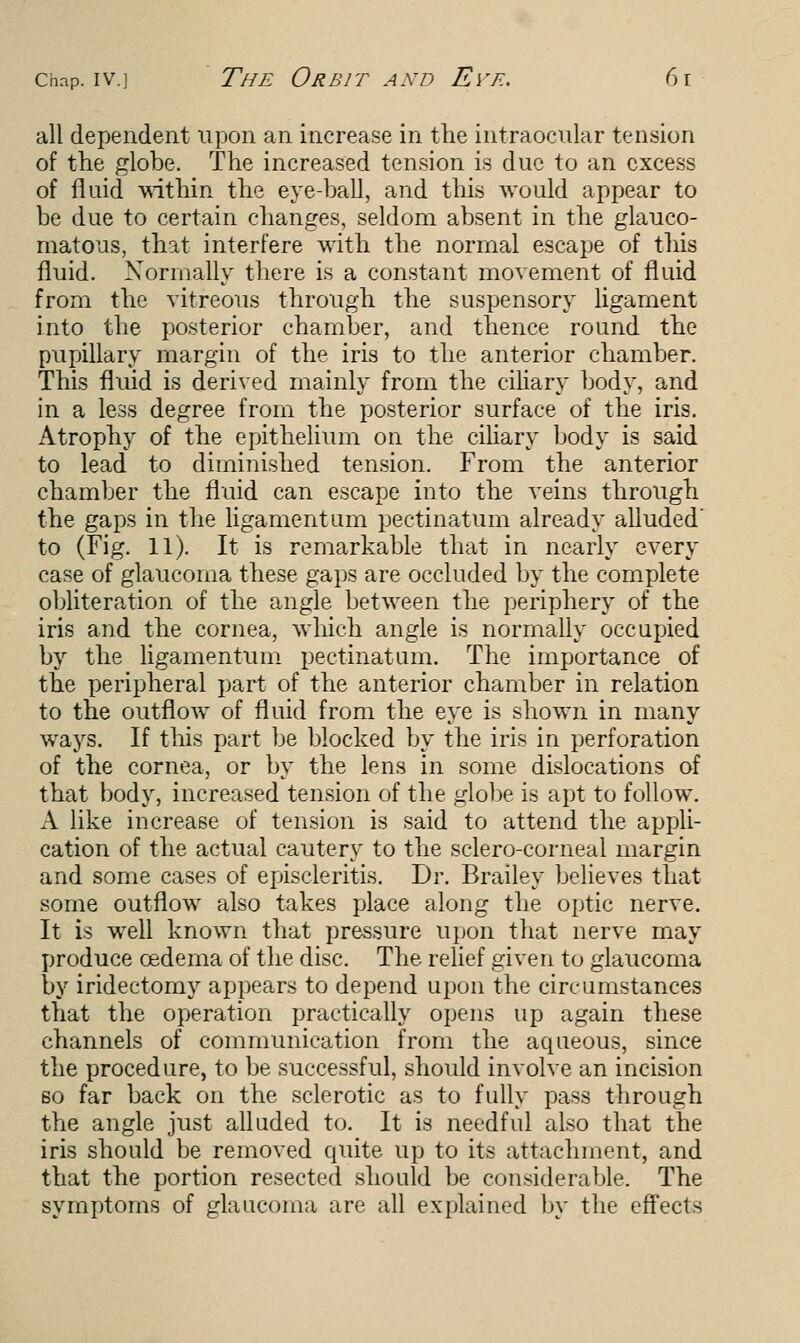 all dependent upon an increase in the intraocular tension of the globe. The increased tension is due to an excess of fluid within the eye-ball, and this would appear to be due to certain changes, seldom absent in the glauco- matous, that interfere with the normal escape of this fluid. Normally there is a constant movement of fluid from the vitreous through the suspensory ligament into the posterior chamber, and thence round the pupillary margin of the iris to the anterior chamber. This fluid is derived mainly from the ciliary body, and in a less degree from the posterior surface of the iris. Atrophy of the epithelium on the ciliary body is said to lead to diminished tension. From the anterior chamber the fluid can escape into the veins through the gaps in the ligamentum pectinatum already alluded to (Fig. 11). It is remarkable that in nearly every case of glaucoma these gaps are occluded by the complete obliteration of the angle between the periphery of the iris and the cornea, which angle is normally occupied by the ligamentum pectinatum. The importance of the peripheral part of the anterior chamber in relation to the outflow of fluid from the eye is shown in many ways. If this part be blocked by the iris in perforation of the cornea, or by the lens in some dislocations of that body, increased tension of the globe is apt to follow. A like increase of tension is said to attend the appli- cation of the actual cautery to the sclero-corneal margin and some cases of episcleritis. Dr. Brailey believes that some outflow also takes place along the optic nerve. It is well known that pressure upon that nerve may produce oedema of the disc. The relief given to glaucoma by iridectomy appears to depend upon the circumstances that the operation practically opens up again these channels of communication from the aqueous, since the procedure, to be successful, should involve an incision so far back on the sclerotic as to fully pass through the angle just alluded to. It is needful also that the iris should be removed quite up to its attachment, and that the portion resected should be considerable. The symptoms of glaucoma are. all explained by the effects
