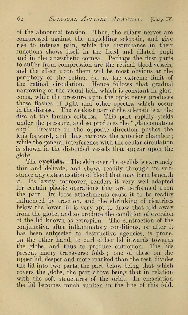 of the abnormal tension. Thus, the ciliary nerves are compressed against the unyielding sclerotic, and give rise to intense pain, while the disturbance in their functions shows itself in the fixed and dilated pupil and in the anaesthetic cornea. Perhaps the first parts to suffer from compression are the retinal blood-vessels, and the effect upon them will be most obvious at the periphery of the retina, i.e. at the extreme limit of the retinal circulation. Hence follows that gradual narrowing of the visual field which is constant in glau- coma, while the pressure upon the optic nerve produces those flashes of light and other spectra which occur in the disease. The weakest part of the sclerotic is at the disc at the lamina cribrosa. This part rapidly yields under the pressure, and so produces the  glaucomatous cup. Pressure in the opposite direction pushes the lens forward, and thus narrows the anterior chamber; while the general interference with the ocular circulation is shown in the distended vessels that appear upon the glob3. The eyelids.—The skin over the eyelids is extremely thin and delicate, and shows readily through its sub- stance any extravasation of blood that may form beneath it. Its laxity, moreover, renders it very well adapted for certain plastic operations that are performed upon the part. Its loose attachments cause it to be readily influenced by traction, and the shrinking of cicatrices below the lower lid is very apt to draw that fold away from the globe, and so produce the condition of eversion of the lid known as ectropion. The contraction of the conjunctiva after inflammatory conditions, or after it has been subjected to destructive agencies, is prone, on the other hand, to curl either lid inwards towards the globe, and thus to produce entropion. The lids present many transverse folds ; one of these on the upper lid, deeper and more marked than the rest, divides the lid into two parts, the part below being that which covers the globe, the part above being that in relation with the soft structures of the orbit. In emaciation the lid becomes much sunken in the line of this fold.