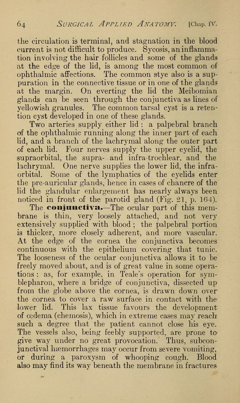 the circulation is terminal, and stagnation in the blood current is not difficult to produce. Sycosis, an inflamma- tion involving the hair follicles and some of the glands at the edge of the lid, is among the most common of ophthalmic affections. The common stye also is a sup- puration in the connective tissue or in one of the glands at the margin. On everting the lid the Meibomian glands can be seen through the conjunctiva as lines of yellowish granules. The common tarsal cyst is a reten- tion cyst developed in one of these glands. Two arteries supply either lid : a palpebral branch of the ophthalmic running along the inner part of each lid, and a branch of the lachrymal along the outer part of each lid. Four nerves supply the upper eyelid, the supraorbital, the supra- and infra-trochlear, and the lachrymal. One nerve supplies the lower lid, the infra- orbital. Some of the lymphatics of the eyelids enter the pre-auricular glands, hence in cases of chancre of the lid the glandular enlargement has nearly always been noticed in front of the parotid gland (Fig. 21, p. 164). The conjunctiva.—The ocular part of this mem- brane is thin, very loosely attached, and not very extensively supplied with blood ; the palpebral portion is thicker, more closely adherent, and more vascular. At the edge of the cornea the conjunctiva becomes continuous with the epithelium covering that tunic. The looseness of the ocular conjunctiva allows it to be freely moved about, and is of great value in some opera- tions : as, for example, in Teale's operation for sym- blepharon, where a bridge of conjunctiva, dissected up from the globe above the cornea, is drawn down over the cornea to cover a raw surface in contact with the lower lid. This lax tissue favours the development of oedema (chemosis), which in extreme cases may reach such a degree that the patient cannot close his eye. The vessels also, being feebly supported, are prone to' give way under no great provocation. Thus, subcon- junctival h&emorrhages may occur from severe vomiting, or during a paroxysm of whooping cough. Blood also may find its way beneath the membrane in fractures