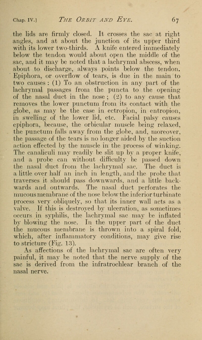 the lids are firmly closed. It crosses the sac at right angles, and at about the junction of its upper third with its lower two-thirds. A knife entered immediately below the tendon would about open the middle of the sac, and it may be noted that a lachrymal abscess, when about to discharge, always points below the tendon. Epiphora, or overflow of tears, is due in the main to two causes : (1) To an obstruction in any part of the lachrymal passages from the puncta to the opening of the nasal duct in the nose ; (2) to any cause that removes the lower punctum from its contact with the globe, as may be the case in ectropion, in entropion, in swelling of the lower lid, etc. Facial palsy causes epiphora, because, the orbicular muscle being relaxed, the punctum falls away from the globe, and, moreover, the passage of the tears is no longer aided by the suction action effected by the muscle in the process of winking. The canaliculi may readily be slit up by a proper knife, atid a probe can without difficulty be passed down the nasal duct from the lachrymal sac. The duct is a little over half an inch in length, and the probe that traverses it should pass downwards, and a little back- wards and outwards. The nasal duct perforates the mucous membrane of the nose below the inferior turbinate process very obliquely, so that its inner wall acts as a valve. If this is destroyed by ulceration, as sometimes occurs in syphilis, the lachrymal sac may be inflated by blowing the nose. In the upper part of the duct the mucous membrane is thrown into a spiral fold, which, after inflammatory conditions, may give rise to stricture (Fig. 13). As affections of the lachrymal sac are often very painful, it may be noted that the nerve supply of the sac is derived from the infratrochlear branch of the nasal nerve.