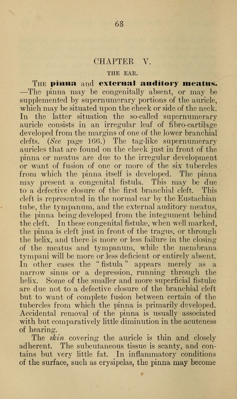CHAPTER V. THE EAE. The pinna and external auditory meatus. —The pinna may be congenitally absent, or may be supplemented by supernumerary portions of the auricle, which may be situated upon the cheek or side of the neck. In the latter situation the so-called supernumerary auricle consists in an irregular leaf of fibro-cartilage developed from the margins of one of the lower branchial clefts. (See page 166.) The tag-like supernumerary auricles that are found on the cheek just in front of the pinna or meatus are due to the irregular development or want of fusion of one or more of the six tubercles from which the pinna itself is developed. The pinna may present a congenital fistula. This may be due to a defective closure of the first branchial cleft. This cleft is represented in the normal ear by the Eustachian tube, the tympanum, and the external auditory meatus, the pinna being developed from the integument behind the cleft. In these congenital fistuke, when well marked, the pinna is cleft just in front of the tragus, or through the helix, and there-is more or less failure in the closing of the meatus and tympanum, while the membrana tympani will be more or less deficient or entirely absent. In other cases the  fistula appears merely as a narrow sinus or a depression, running through the helix. Some of the smaller and more superficial fistulas are due not to a defective closure of the branchial cleft but to want of complete fusion between certain of the tubercles from which the pinna is primarily developed. Accidental removal of the pinna is usually associated with but comparatively little diminution in the acuteness of hearing. The skin covering the auricle is thin and closely adherent. The subcutaneous tissue is scanty, and con- tains but very little fat. In inflammatory conditions of the surface, such as erysipelas, the pinna may become