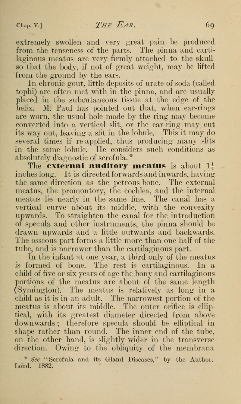 extremely swollen and very great pain be produced from the tenseness of the parts. The pinna and carti- laginous meatus are very firmly attached to the skull so that the body, if not of great weight, may be lifted from the ground by the ears. In chronic gout, little deposits of urate of soda (called tophi) are often met with in the pinna, and are usually placed in the subcutaneous tissue at the edge of the helix. M. Paul has pointed out that, when ear-rings are worn, the usual hole made by the ring may become converted into a vertical slit, or the ear-ring may cut its way out, leaving a slit in the lobule. This it may do several times if re-applied, thus producing many slits in the same lobule. He considers such conditions as absolutely diagnostic of scrofula. * The external auditory meatus is about \\ inches long. It is directed forwards and inwards, having the same direction as the petrous bone. The external meatus, the promontory, the cochlea, and the internal meatus lie nearly in the same line. The canal has a vertical curve about its middle, with the convexity upwards. To straighten the canal for the introduction of specula and other instruments, the pinna should be drawn upwards and a little outwards and backwards. The osseous part forms a little more than one-half of the tube, and is narrower than the cartilaginous part. In the infant at one year, a third only of the meatus is formed of bone. The rest is cartilaginous. In a child of five or six years of age the bony and cartilaginous portions of the meatus are about of the same length (Symington). The meatus is relatively as long in a child as it is in an adult. The narrowest portion of the meatus is about its middle. The outer orifice is ellip- tical, with its greatest diameter directed from above downwards ; therefore specula should be elliptical in shape rather than round. The inner end of the tube, on the other hand, is slightly wider in the transverse direction. Owing to the obliquity of the membrana * See Scrofula and its Gland Diseases, by the Author. Lond. 1882.