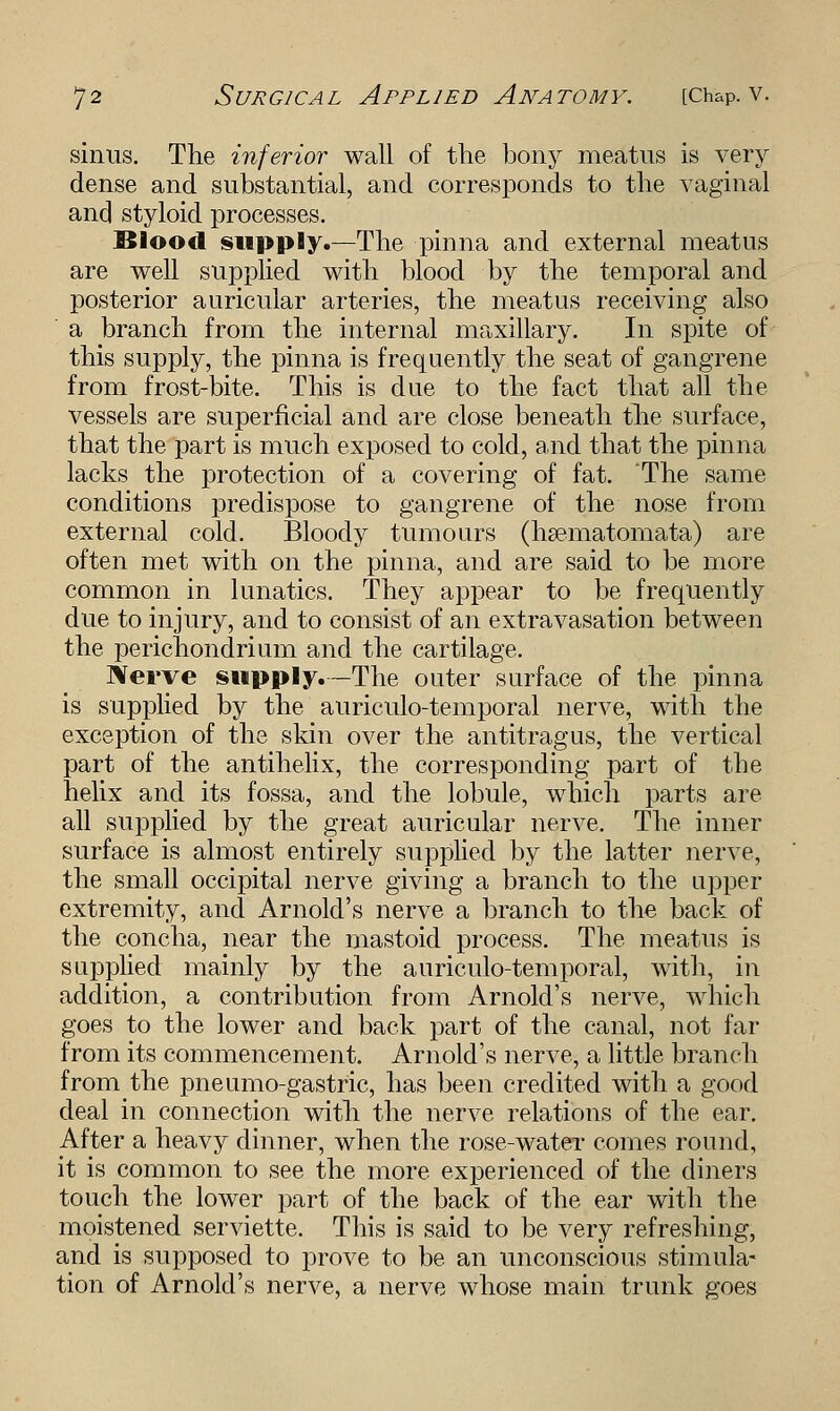 sinus. The inferior wall of the bony meatus is very dense and substantial, and corresponds to the vaginal and styloid processes. Blood supply.—The pinna and external meatus are well supplied with blood by the temporal and posterior auricular arteries, the meatus receiving also a branch from the internal maxillary. In spite of this supply, the pinna is frequently the seat of gangrene from frost-bite. This is due to the fact that all the vessels are superficial and are close beneath the surface, that the part is much exposed to cold, and that the pinna lacks the protection of a covering of fat. The same conditions predispose to gangrene of the nose from external cold. Bloody tumours (hsematomata) are often met with on the pinna, and are said to be more common in lunatics. They appear to be frequently due to injury, and to consist of an extravasation between the perichondrium and the cartilage. Nerve supply.—The outer surface of the pinna is supplied by the auriculo-temporal nerve, with the exception of the skin over the antitragus, the vertical part of the antihelix, the corresponding part of the helix and its fossa, and the lobule, which parts are all supplied by the great auricular nerve. The inner surface is almost entirely supplied by the latter nerve, the small occipital nerve giving a branch to the upper extremity, and Arnold's nerve a branch to the back of the concha, near the mastoid process. The meatus is supplied mainly by the auriculo-temporal, with, in addition, a contribution from Arnold's nerve, which goes to the lower and back part of the canal, not far from its commencement. Arnold's nerve, a little branch from the pneumo-gastric, has been credited with a good deal in connection with the nerve relations of the ear. After a heavy dinner, when the rose-water comes round, it is common to see the more experienced of the diners touch the lower part of the back of the ear with the moistened serviette. This is said to be very refreshing, and is supposed to prove to be an unconscious stimula- tion of Arnold's nerve, a nerve whose main trunk goes