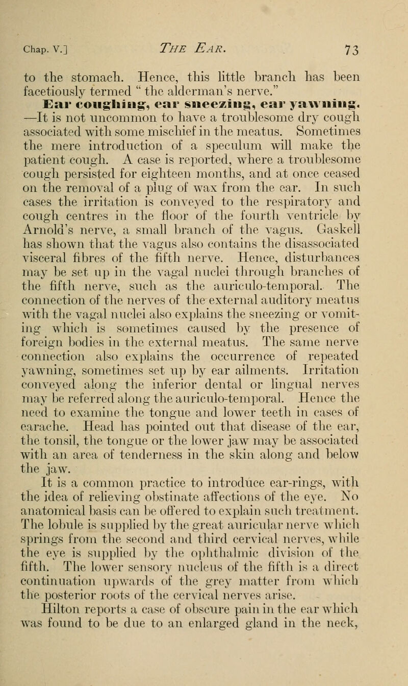 to the stomach. Hence, this little branch has been facetiously termed the alderman's nerve. Ear coughing, ear sneezing, ear yawning. —It is not uncommon to have a troublesome dry cough associated with some mischief in the meatus. Sometimes the mere introduction of a speculum will make the patient cough. A case is reported, where a troublesome cough persisted for eighteen months, and at once ceased on the removal of a plug of wax from the ear. In snch cases the irritation is conveyed to the respiratory and cough centres in the floor of the fourth ventricle by Arnold's nerve, a small branch of the vagus. Gaskell has shown that the vagus also contains the disassociated visceral fibres of the fifth nerve. Hence, disturbances may be set up in the vagal nuclei through branches of the fifth nerve, such as the auriculotemporal.- The connection of the nerves of the external auditory meatus with the vagal nuclei also explains the sneezing or vomit- ing which is sometimes caused by the presence of foreign bodies in the external meatus. The same nerve connection also explains the occurrence of repeated yawning, sometimes set up by ear ailments. Irritation eonveyed along the inferior dental or lingual nerves may be referred along the auriculotemporal. Hence the need to examine the tongue and lower teeth in cases of earache. Head has pointed out that disease of the ear, the tonsil, the tongue or the lower jaw may be associated with an area of tenderness in the skin along and below the jaw. It is a common practice to introduce ear-rings, with the idea of relieving obstinate affections of the eye. No anatomical basis can be offered to explain such treatment. The lobule is supplied by the great auricular nerve which springs from the second and third cervical nerves, while the eye is supplied by the ophthalmic division of the fifth. The lower sensory nucleus of the fifth is a direct continuation upwards of the grey matter from which the posterior roots of the cervical nerves arise. Hilton reports a case of obscure pain in the ear which was found to be due to an enlarged gland in the neck,
