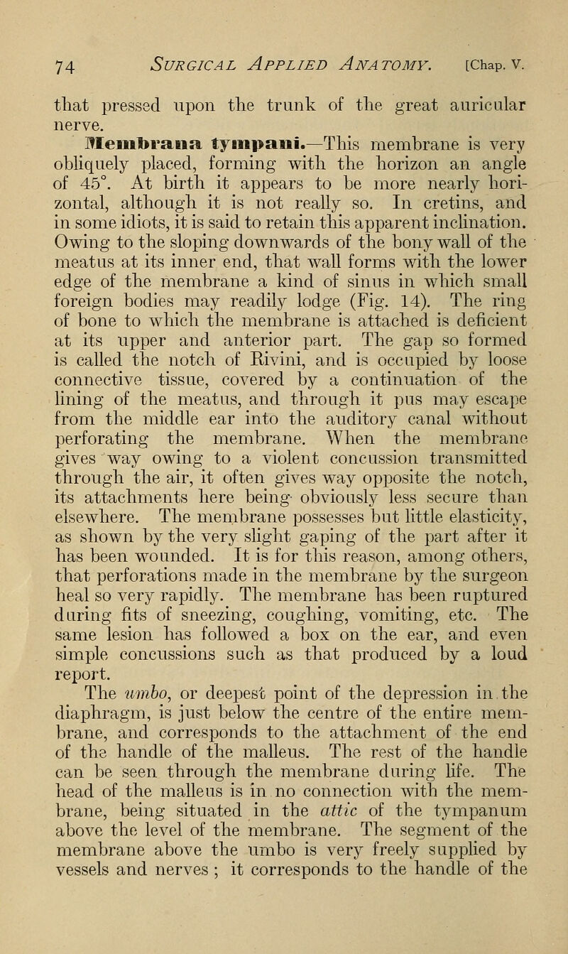 that pressed upon the trunk of the great auricular nerve. Memlirana tympani.—This membrane is very obliquely placed, forming with the horizon an angle of 45°. At birth it appears to be more nearly hori- zontal, although it is not really so. In cretins, and in some idiots, it is said to retain this apparent inclination. Owing to the sloping downwards of the bony wall of the meatus at its inner end, that wall forms with the lower edge of the membrane a kind of sinus in which small foreign bodies may readily lodge (Fig. 14). The ring of bone to which the membrane is attached is deficient at its upper and anterior part. The gap so formed is called the notch of Rivini, and is occupied by loose connective tissue, covered by a continuation of the lining of the meatus, and through it pus may escape from the middle ear into the auditory canal without perforating the membrane. When the membrane gives way owing to a violent concussion transmitted through the air, it often gives way opposite the notch, its attachments here being obviously less secure than elsewhere. The membrane possesses but little elasticity, as shown by the very slight gaping of the part after it has been wounded. It is for this reason, among others, that perforations made in the membrane by the surgeon heal so very rapidly. The membrane has been ruptured during fits of sneezing, coughing, vomiting, etc. The same lesion has followed a box on the ear, and even simple concussions such as that produced by a loud report. The umbo, or deepest point of the depression in the diaphragm, is just below the centre of the entire mem- brane, and corresponds to the attachment of the end of the handle of the malleus. The rest of the handle can be seen through the membrane during life. The head of the malleus is in no connection with the mem- brane, being situated in the attic of the tympanum above the level of the membrane. The segment of the membrane above the umbo is very freely supplied by vessels and nerves ; it corresponds to the handle of the