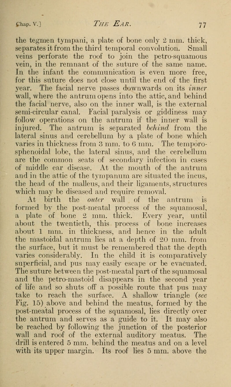the tegrnen tympani, a plate of bone only 2 mm. thick, separates it from the third temporal convolution. Small veins perforate the roof to join the petro-squanious vein, in the remnant of the suture of the same name. In the infant the communication is even more free, for this suture does not close until the end of the first year. The facial nerve passes downwards on its inner wall, where the antrum opens into the attic, and behind the facial nerve, also on the inner wall, is the external semi-circular canal. Facial paralysis or giddiness may follow operations on the antrum if the inner wall is injured. The antrum is separated behind from the lateral sinus and cerebellum by a plate of bone which. varies in thickness from 3 mm. to 6 mm. The temporo- sphenoidal lobe, the lateral sinus, and the cerebellum are the common seats of secondary infection in cases of middle ear disease. At the mouth of the antrum and in the attic of the tympanum are situated the incus, the head of the malleus, and their ligaments, structures which may be diseased and require removal. At birth the outer wall of the antrum is formed by the post-meatal process of the squamosal, a plate of bone 2 mm. thick. Every year, until about the twentieth, this process of bone increases about 1 mm. in thickness, and hence in the adult the mastoidal antrum lies at a depth of 20 mm. from the surface, but it must be remembered that the depth varies considerably. In the child it is comparatively superficial, and pus may easily escape or be evacuated. The suture between the post-meatal part of the squamosal and the petro-mastoid disappears in the second year of life and so shuts off a possible route that pus may take to reach the surface. A shallow triangle {see Fig. 15) above and behind the meatus, formed by the post-meatal process of the squamosal, lies directly over the antrum and serves as a guide to it. It may also be reached by following the junction of the posterior wall and roof of the external auditory meatus. The drill is entered 5 mm. behind the meatus and on a level with its upper margin. Its roof lies 5 mm. above the