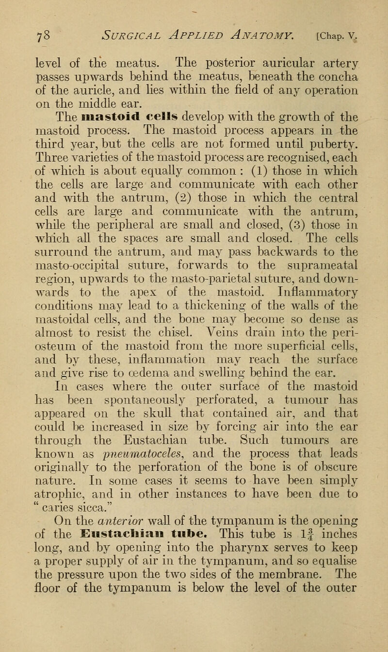 level of the meatus. The posterior auricular artery passes upwards behind the meatus, beneath the concha of the auricle, and lies within the field of any operation on the middle ear. The mastoid cells develop with the growth of the mastoid process. The mastoid process appears in the third year, but the cells are not formed until puberty. Three varieties of the mastoid process are recognised, each of which is about equally common : (1) those in which the cells are large and communicate with each other and with the antrum, (2) those in which the central cells are large and communicate with the antrum, while the peripheral are small and closed, (3) those in which all the spaces are small and closed. The cells surround the antrum, and may pass backwards to the masto-occipital suture, forwards to the suprameatal region, upwards to the masto-parietal suture, and down- wards to the apex of the mastoid. Inflammatory conditions may lead to a thickening of the walls of the mastoidal cells, and the bone may become so dense as almost to resist the chisel. Veins drain into the peri- osteum of the mastoid from the more superficial cells, and by these, inflammation may reach the surface and give rise to oedema and swelling behind the ear. In cases where the outer surface of the mastoid has been spontaneously perforated, a tumour has appeared on the skull that contained air, and that could be increased in size by forcing air into the ear through the Eustachian tube. Such tumours are known as pneumatoceles, and the process that leads originally to the perforation of the bone is of obscure nature. In some cases it seems to have been simply atrophic, and in other instances to have been due to  caries sicca. On the anterior wall of the tympanum is the opening of the Eustachian tube. This tube is If inches long, and by opening into the pharynx serves to keep a proper supply of air in the tympanum, and so equalise the pressure upon the two sides of the membrane. The floor of the tympanum is below the level of the outer