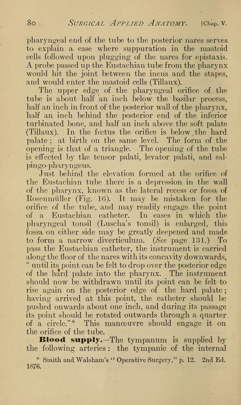 pharyngeal end of the tube to the posterior nares serves to explain a. case where suppuration in the mastoid cells followed upon plugging of the nares for epistaxis. A probe passed up the Eustachian tube from the pharynx would hit the joint between the incus and the stapes, and would enter the mastoid cells (Tillaux). The upper edge of the pharyngeal orifice of the tube is about half an inch below the basilar process, half an inch in front of the posterior wall of the pharynx, half an inch behind the posterior end of the inferior turbinated bone, and half an inch above the soft palate (Tillaux). In the foetus the orifice is below the hard palate ; at birth on the same level. The form of the opening is that of a triangle. The opening of the tube is effected by the tensor palati, levator palati, and sal- pingo-pharyngeus. Just behind the elevation formed at the orifice of the Eustachian tube there is a depression in the wall of the pharynx, known as the lateral recess or fossa of Rosenmuller (Fig. 16). It may be mistaken for the orifice of the tube, and may readily engage the point of a Eustachian catheter. In cases in which the pharyngeal tonsil (Luscha's tonsil) is enlarged, this fossa on either side may be greatly deepened and made to form a narrow diverticulum. (See page 131.) To pass the Eustachian catheter, the instrument is carried along the floor of the nares with its concavity downwards, until its point can be felt to drop over the posterior edge of the hard palate into the pharynx. The instrument should now be withdrawn until its point can be felt to rise again on the posterior edge of the hard palate ; having arrived at this point, the catheter should be pushed onwards about one inch, and during its passage its point should be rotated outwards through a quarter of a circle.* This manoeuvre should engage it on the orifice of the tube. Blood supply.—The tympanum is supplied by the following arteries : the tympanic of the internal * Smith and Walsham's Operative Surgery, p. 12. 2nd Ed. 1876.