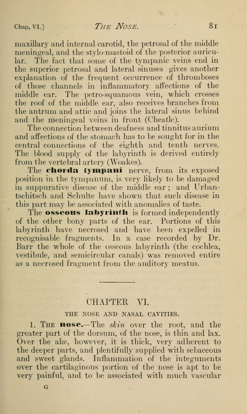 Chap.vi.] The Nose. Si maxillary and internal carotid, the petrosal of the middle meningeal, and the stylomastoid of the posterior auricu- lar. The fact that some of the tympanic veins end in the superior petrosal and lateral sinuses gives another explanation of the frequent occurrence of thromboses of those channels in inflammatory affections of the middle ear. The petrosquamous vein, which crosses the roof of the middle ear, also receives branches from the antrum and attic and joins the lateral sinus behind and the meningeal veins in front (Cheatle). The connection between deafness and tinnitus aurium and affections of the stomach has to be sought for in the central connections of the eighth and tenth nerves. The blood supply of the labyrinth is derived entirely from the vertebral artery (Woakes). The chorda tympani nerve, from its exposed position in the tympanum, is very likely to be damaged in suppurative disease of the middle ear ; and Urban- tschitsch and Schulte have shown that such disease in this part may be associated with anomalies of taste. The osseous labyrinf li is formed independently of the other bony parts of the ear. Portions of this labyrinth have necrosed and have been expelled in recognisable fragments. In a case recorded by Dr. Barr the whole of the osseous labyrinth (the cochlea, vestibule, and semicircular canals) was removed entire as a necrosed fragment from the auditorv meatus. CHAPTER VI. THE NOSE AND NASAL CAVITIES. 1. The nose.—The skin over the root, and the greater part of the dorsum, of the nose, is thin and lax. Over the ake, however, it is thick, very adherent to the deeper parts, and plentifully supplied with sebaceous and sweet glands. Inflammation of the integuments over the cartilaginous portion of the nose is apt to be very painful, and to be associated with much vascular