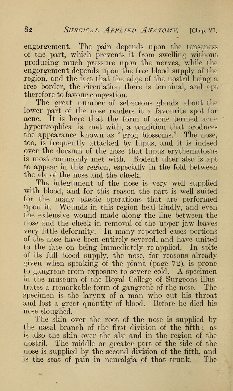 engorgement. The pain depends upon the tenseness of the part, which prevents it from swelling without producing much pressure upon the nerves, while the engorgement depends upon the free blood supply of the region, and the fact that the edge of the nostril being a free border, the circulation there is terminal, and apt therefore to favour congestion. The great number of sebaceous glands about the lower part of the nose renders it a favourite spot for acne. It is here that the form of acne termed acne hypertrophica is met with, a condition that produces the appearance known as  grog blossoms. The nose, too, is frequently attacked by lupus, and it is indeed over the dorsum of the nose that lupus erythematosus is most commonly met with. Rodent ulcer also is apt to appear in this region, especially in the fold between the ala of the nose and the cheek. The integument of the nose is very well supplied with blood, and for this reason the part is well suited for the many plastic operations that are performed upon it. Wounds in this region heal kindly, and even the extensive wound made along the line between the nose and the cheek in removal of the upper jaw leaves very little deformity. In many reported cases portions of the nose have been entirely severed, and have united to the face on being immediately re-applied. In spite of its full blood supply, the nose, for reasons already given when speaking of the pinna (page 72), is prone to gangrene from exposure to severe cold. A specimen in the museum of the Royal College of Surgeons illus- trates a remarkable form of gangrene of the nose. The specimen is the larynx of a man who cut his throat and lost a great quantity of blood. Before he died his nose sloughed. The skin over the root of the nose is supplied by the nasal branch of the first division of the fifth ; as is also the skin over the alse and in the region of the nostril. The middle or greater part of the side of the nose is supplied by the second division of the fifth, and is the seat of pain in neuralgia of that trunk. The