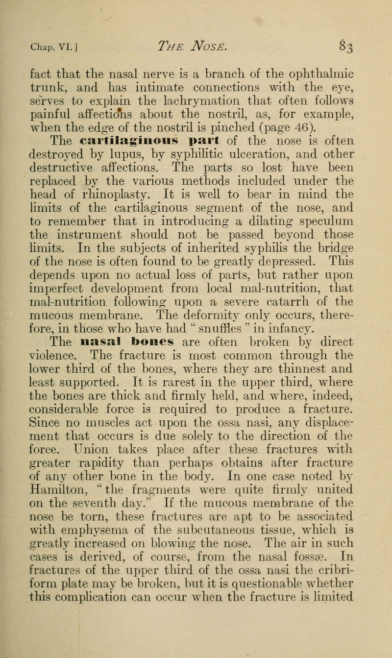 fact that the nasal nerve is a branch of the ophthalmic trunk, and has intimate connections with the eye, serves to explain the lachrymation that often follows painful affectio'hs about the nostril, as, for example, when the edge of the nostril is pinched (page 46). The cartilaginous part of the nose is often destroyed by lupus, by syphilitic ulceration, and other destructive affections. The parts so lost have been replaced by the various methods included under the head of rhinoplasty. It is well to bear in mind the limits of the cartilaginous segment of the nose, and to remember that in introducing a dilating speculum the instrument should not be passed beyond those limits. In the subjects of inherited syphilis the bridge of the nose is often found to be greatly depressed. This depends upon no actual loss of parts, but rather upon imperfect development from local mal-nutrition, that mal-nutrition following upon a severe catarrh of the mucous membrane. The deformity only occurs, there- fore, in those who have had snuffles in infancy. The na§al bones are often broken by direct violence. The fracture is most common through the lower third of the bones, where they are thinnest and least supported. It is rarest in the upper third, where the bones are thick and firmly held, and where, indeed, considerable force is required to produce a fracture. Since no muscles act upon the ossa nasi, any displace- ment that occurs is due solely to the direction of the force. Union takes place after these fractures with greater rapidity than perhaps obtains after fracture of any other bone in the body. In one case noted by Hamilton, the fragments were quite firmly united on the seventh day. If the mucous membrane of the nose be torn, these fractures are apt to be associated with emphysema of the subcutaneous tissue, which is greatly increased on blowing the nose. The air in such cases is derived, of course, from the nasal fossge. In fractures of the upper third of the ossa nasi the cribri- form plate may be broken, but it is questionable whether this complication can occur when the fracture is limited