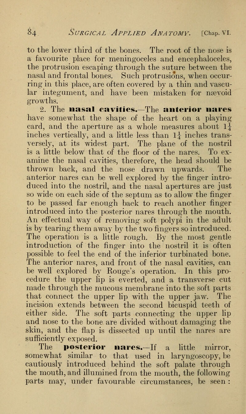 to the lower third of the bones. The root of the nose is a favourite place for meningoceles and encephaloceles, the protrusion escaping through the suture between the nasal and frontal bones. Such protrusions, when occur- ring in this place, are often covered by a thin and vascu- lar integument, and have been mistaken for nsevoid growths. 2. The nasal cavities.—The anterior nares have somewhat the shape of the heart on a playing card, and the aperture as a whole measures about \\ inches vertically, and a little less than \\ inches trans- versely, at its widest part. The plane of the nostril is a little below that of the floor of the nares. To ex- amine the nasal cavities, therefore, the head should be thrown back, and the nose drawn upwards. The anterior nares can be well explored by the finger intro- duced into the nostril, and the nasal apertures are just so wide on each side of the septum as to allow the finger to be passed far enough back to reach another finger introduced into the posterior nares through the mouth. An effectual way of removing soft polypi in the adult is by tearing them away by the two fingers so introduced. The operation is a little rough. By the most gentle introduction of the finger into the nostril it is often possible to feel the end of the inferior turbinated bone. The anterior nares, and front of the nasal cavities, can be well explored by Rouge's operation. In this pro- cedure the upper lip is everted, and a transverse cut made through the mucous membrane into the soft parts that connect the upper lip with the upper jaw. The incision extends between the second bicuspid teeth of either side. The soft parts connecting the upper lip and nose to the bone are divided without damaging the skin, and the flap is dissected up until the nares are sufficiently exposed. The posterior nares.—If a little mirror, somewhat similar to that used in laryngoscopy, be cautiously introduced behind the soft palate through the month, and illumined from the mouth, the following parts may, under favourable circumstances, be seen :