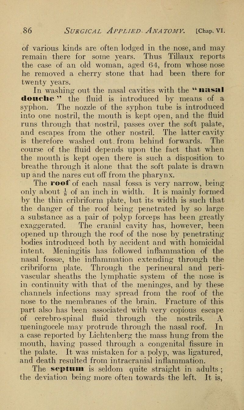 of various kinds are often lodged in the nose, and may remain there for some years. Thus Tillaux reports the case of an old woman, aged 64, from whose nose he removed a cherry stone that had been there for twenty years. In washing out the nasal cavities with the nasal douche the fluid is introduced by means of a syphon. The nozzle of the syphon tube is introduced into one nostril, the mouth is kept open, and the fluid runs through that nostril, passes over the soft palate, and escapes from the other nostril. The latter cavity is therefore washed out., from behind forwards. The course of the fluid depends upon the fact that when the mouth is kept open there is such a disposition to breathe through it alone that the soft palate is drawn up and the nares cut off from the pharynx. The roof of each nasal fossa is very narrow, being only about \ of an inch in width. It is mainly formed by the thin cribriform plate, but its width is such that the danger of the roof being penetrated by so large a substance as a pair of polyp forceps has been greatly exaggerated. The cranial cavity has, however, been opened up through the roof of the nose by penetrating bodies introduced both by accident and with homicidal intent. Meningitis has followed inflammation of the nasal fossae, the inflammation extending through the cribriform plate. Through the perineural and peri- vascular sheaths the lymphatic system of the nose is in continuity with that of the meninges, and by these channels infections may spread from the roof of the nose to the membranes of the brain. Fracture of this part also has been associated with very copious escape of cerebro-spinal fluid through the nostrils. A meningocele may protrude through the nasal roof. In a case reported by Lichtenberg the mass hung from the mouth, having passed through a congenital fissure in the palate. It was mistaken for a polyp, was ligatured, and death resulted from intracranial inflammation. The septum' is seldom quite straight in adults ; the deviation being more often towards the left. It is,