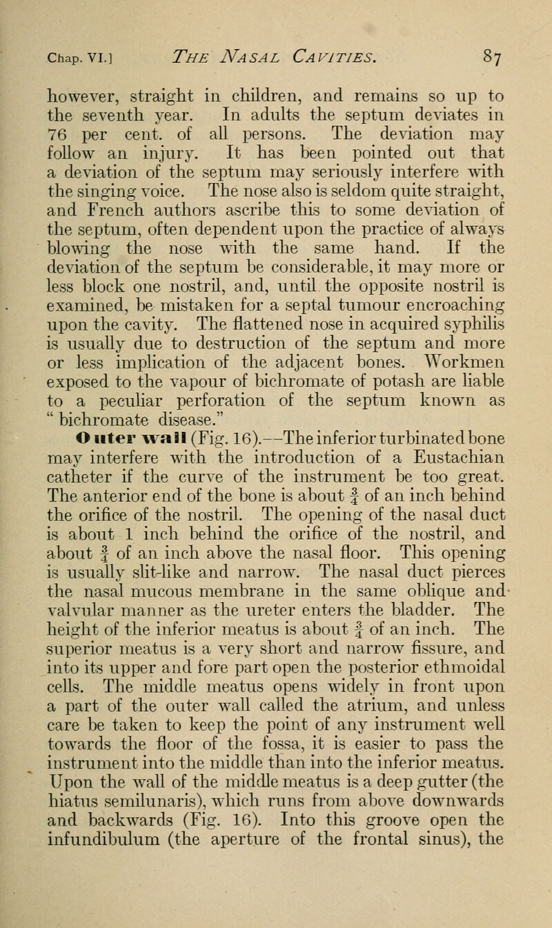 however, straight in children, and remains so up to the seventh year. In adults the septum deviates in 76 per cent, of all persons. The deviation may follow an injury. It has been pointed out that a deviation of the septum may seriously interfere with the singing voice. The nose also is seldom quite straight, and French authors ascribe this to some deviation of the septum, often dependent upon the practice of always blowing the nose with the same hand. If the deviation of the septum be considerable, it may more or less block one nostril, and, until the opposite nostril is examined, be mistaken for a septal tumour encroaching upon the cavity. The flattened nose in acquired syphilis is usually due to destruction of the septum and more or less implication of the adjacent bones. Workmen exposed to the vapour of bichromate of potash are liable to a peculiar perforation of the septum known as  bichromate disease. Outer wall (Fig. 16).—The inferior turbinated bone may interfere with the introduction of a Eustachian catheter if the curve of the instrument be too great. The anterior end of the bone is about f of an inch behind the orifice of the nostril. The opening of the nasal duct is about 1 inch behind the orifice of the nostril, and about f of an inch above the nasal floor. This opening is usually slit-like and narrow. The nasal duct pierces the nasal mucous membrane in the same oblique and- valvular manner as the ureter enters the bladder. The height of the inferior meatus is about f of an inch. The superior meatus is a very short and narrow fissure, and into its upper and fore part open the posterior ethmoidal cells. The middle meatus opens widely in front upon a part of the outer wall called the atrium, and unless care be taken to keep the point of any instrument well towards the floor of the fossa, it is easier to pass the instrument into the middle than into the inferior meatus. Upon the wall of the middle meatus is a deep gutter (the hiatus semilunaris), which runs from above downwards and backwards (Fig. 16). Into this groove open the infundibulum (the aperture of the frontal sinus), the