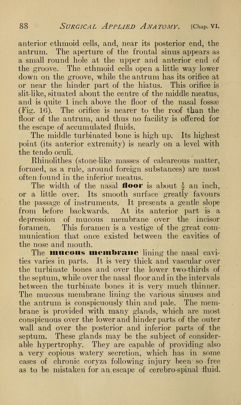 anterior ethmoid cells, and, near its posterior end, the antrum. The aperture of the frontal sinus appears as a small round hole at the upper and anterior end of the groove. The ethmoid cells open a little way lower down on the groove, while the antrum has its orifice at or near the hinder part of the hiatus. This orifice is slit-like, situated about the centre of the middle meatus, and is quite 1 inch above the floor of the nasal fossae (Fig. 16). The orifice is nearer to the roof than the floor of the antrum, and thus no facility is offered for the escape of accumulated fluids. The middle turbinated bone is high up. Its highest point (its anterior extremity) is nearly on a level with the te ndo oculi. Rhinolithes (stone-like masses of calcareous matter, formed, as a rule, around foreign substances) are most often found in the inferior meatus. The width of the nasal floor is about ^ an inch, or a little over. Its smooth surface greatly favours the passage of instruments. It presents a gentle slope from before backwards. At its anterior part is a depression of mucous membrane over the incisor foramen. This foramen is a vestige of the great com- munication that once existed between the cavities of the nose and mouth. The mucous membrane lining the nasal cavi- ties varies in parts. It is very thick and vascular over the turbinate bones and over the lower two-thirds of the septum, while over the nasal floor and in the intervals between the turbinate bones it is very much thinner. The mucous membrane lining the various sinuses and the antrum is conspicuously thin and pale. The mem- brane is provided with many glands, which are most conspicuous over the lower and hinder parts of the outer wall and over the posterior and inferior parts of the septum. These glands may be the subject of consider- able hypertrophy. They are capable of providing also a very copious watery secretion, which has in some cases of chronic coryza following injury been so free as to be mistaken for an escape of cerebro-spinal fluid.