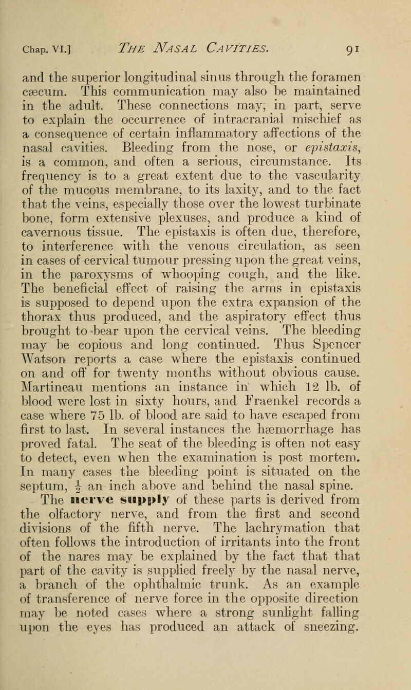 and the superior longitudinal sinus through the foramen caecum. This communication may also be maintained in the adult. These connections may, in part, serve to explain the occurrence of intracranial mischief as a consequence of certain inflammatory affections of the nasal cavities. Bleeding from the nose, or eyistaxis, is a common, and often a serious, circumstance. Its frequency is to a great extent due to the vascularity of the mucous membrane, to its laxity, and to the fact that the veins, especially those over the lowest turbinate bone, form extensive plexuses, and produce a kind of cavernous tissue. The epistaxis is often due, therefore, to interference with the venous circulation, as seen in cases of cervical tumour pressing upon the great veins, in the paroxysms of whooping cough, and the like. The beneficial effect of raising the arms in epistaxis is supposed to depend upon the extra expansion of the thorax thus produced, and the aspiratory effect thus brought to-bear upon the cervical veins. The bleeding may be copious and long continued. Thus Spencer Watson reports a case where the epistaxis continued on and off for twenty months without obvious cause. Martineau mentions an instance in which 12 lb. of blood were lost in sixty hours, and Fraenkel records a case where 75 lb. of blood are said to have escaped from first to last. In several instances the haemorrhage has proved fatal. The seat of the bleeding is often not easy to detect, even when the examination is post mortem. In many cases the bleeding point is situated on the septum, \ an inch above and behind the nasal spine. The nerve supply of these parts is derived from the olfactory nerve, and from the first and second divisions of the fifth nerve. The lachrymation that often follows the introduction of irritants into the front of the nares may be explained by the fact that that part of the cavity is supplied freely by the nasal nerve, a branch of the ophthalmic trunk. As an example of transference of nerve force in the opposite direction may be noted cases Avherc a strong sunlight falling upon the eyes has produced an attack of sneezing.