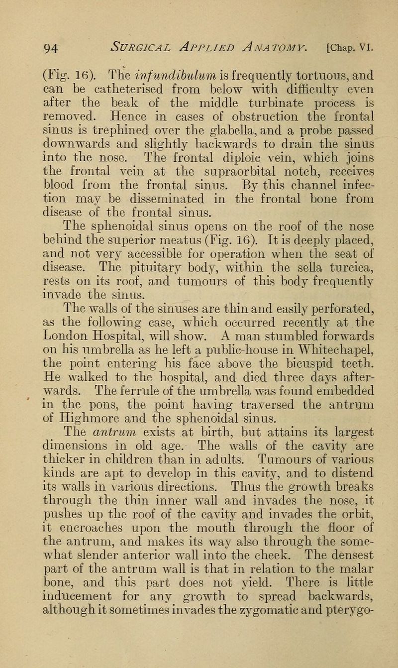 (Fig. 16). The infundibulum is frequently tortuous, and can be catheterised from below with difficulty even after the beak of the middle turbinate process is removed. Hence in cases of obstruction the frontal sinus is trephined over the glabella, and a probe passed downwards and slightly backwards to drain the sinus into the nose. The frontal diploic vein, which joins the frontal vein at the supraorbital notch, receives blood from the frontal sinus. By this channel infec- tion may be disseminated in the frontal bone from disease of the frontal sinus. The sphenoidal sinus opens on the roof of the nose behind the superior meatus (Fig. 16). It is deeply placed, and not very accessible for operation when the seat of disease. The pituitary body, within the sella turcica, rests on its roof, and tumours of this body frequently invade the sinus. The walls of the sinuses are thin and easily perforated, as the following case, which occurred recently at the London Hospital, will show. A man stumbled forwards on his umbrella as he left a public-house in Whitechapel, the point entering his face above the bicuspid teeth. He walked to the hospital, and died three days after- wards. The ferrule of the umbrella was found embedded in the pons, the point having traversed the antrum of Highmore and the sphenoidal sinus. The antrum exists at birth, but attains its largest dimensions in old age. The walls of the cavity are thicker in children than in adults. Tumours of various kinds are apt to develop in this cavity, and to distend its walls in various directions. Thus the growth breaks through the thin inner wall and invades the nose, it pushes up the roof of the cavity and invades the orbit, it encroaches upon the mouth through the floor of the antrum, and makes its way also through the some- what slender anterior wall into the cheek. The densest part of the antrum wall is that in relation to the malar bone, and this part does not yield. There is little inducement for any growth to spread backwards, although it sometimes invades the zygomatic and pterygo-