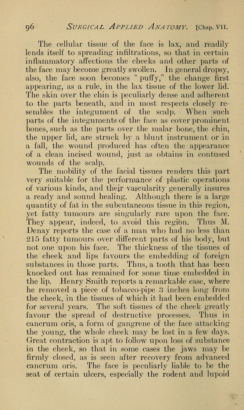 The cellular tissue of the face is lax, and readily lends itself to spreading infiltrations, so that in certain inflammatory affections the cheeks and other parts of the face may become greatly swollen. In general dropsy, also, the face soon becomes  puffy, the change first appearing, as a rule, in the lax tissue of the lower lid. The skin over the chin is peculiarly dense and adherent to the parts beneath, and in most respects closely re- sembles the integument of the scalp. When such parts of the integuments of the face as cover prominent bones, such as the parts over the malar bone, the chin, the upper lid, are struck by a blunt instrument or in a fall, the wound produced has often the appearance of a clean incised wound, just as obtains in contused wounds of the scalp. The mobility of the facial tissues renders this part very suitable for the performance of plastic operations of various kinds, and their vascularity generally insures a ready and sound healing. Although there is a large quantity of fat in the subcutaneous tissue in this region, yet fatty tumours are singularly rare upon the face. They appear, indeed, to avoid this region. Thus M. Denay reports the case of a man who had no less than 215 fatty tumours over different parts of his body, but not one upon his face. The thickness of the tissues of the cheek and lips favours the embedding of foreign substances in those parts. Thus, a tooth that has been knocked out has remained for some time embedded in the lip. Henry Smith reports a remarkable case, where he removed a piece of tobacco-pipe 3 inches long from the cheek, in the tissues of which it had been embedded for several years. The soft tissues of the cheek greatly favour the spread of destructive processes. Thus in cancrum oris, a form of gangrene of the face attacking the young, the whole cheek may be lost in a few days. Great contraction is apt to follow upon loss of substance in the cheek, so that in some cases the jaws may be firmly closed, as is seen after recovery from advanced cancrum oris. The face is peculiarly liable to be the seat of certain ulcers, especially the rodent and lupoid