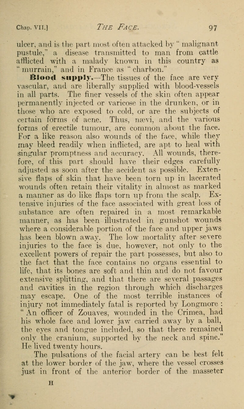 ulcer, and is the part most often attacked by  malignant pustule, a disease transmitted to man from cattle afflicted with a malady known in this country as  murrain,' and in France as  charbon. Blood supply.—The tissues of the face are very vascular, and are liberally supplied with blood-vessels in all parts. The finer vessels of the skin often appear permanently injected or varieoso in the drunken, or in those who are exposed to cold, or are the subjects of certain forms of acne. Thus, nsevi, and the various forms of erectile tumour, are common about the face. For a like reason also wounds of the fare, while they may bleed readily when inflicted, are apt to heal with singular promptness and accuracy. All wounds, there- fore, of this part should have their edges carefully adjusted as soon after the accident as possible. Exten- sive flaps of skin that have been torn up in lacerated wounds often retain their vitality in almost as marked a manner as do like flaps torn up from the scalp. Ex- tensive injuries of the face associated with great loss of substance are often repaired in a most remarkable manner, as has been illustrated in gunshot Avounds where a considerable portion of the face and upper jaws has been blown away. The low mortality after severe injuries to the face is due, however, not only to the excellent powers of repair the part possesses, but also to the fact that the face contains no organs essential to life, that its bones are soft and thin and do not favour extensive splitting, and that there are several passages and cavities in the region through which discharges may escape. One of the most terrible instances of injury not immediately fatal is reported by Longmore :  An officer of Zouaves, wounded in the Crimea, had his whole face and lower jaw carried away by a ball, the eyes and tongue included, so that there remained only the cranium, supported by the neck and spine. Ho lived twenty hours. The pulsations of the facial artery can be best felt at the lower border of the jaw, where the vessel crosses just in front of the anterior border of the masseter H