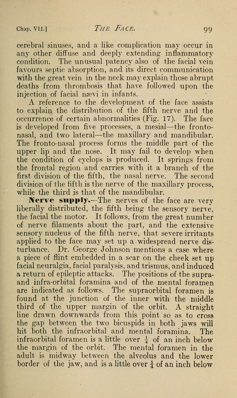 cerebral sinuses, and a like complication may occur in any other diffuse and deeply extending inflammatory condition. The unusual patency also of the facial vein favours septic absorption, and its direct communication with the great vein in the neck may explain those abrupt deaths from thrombosis that have followed upon the injection of facial naevi in infants. A reference to the development of the face assists to explain the distribution of the fifth nerve and the occurrence of certain abnormalities (Fig. 17). The face is developed from five processes, a mesial—the fronto- nasal, and two lateral—the maxillary and mandibular. The fronto-nasal process forms the middle part of the upper lip and the nose. It may fail to develop when the condition of cyclops is produced. It springs from the frontal region and carries with it a branch of the first division of the fifth, the nasal nerve. The second division of the fifth is the nerve of the maxillary process, while the third is that of the mandibular. Nerve supply.—The nerves of the face are very liberally distributed, the fifth being the sensory nerve, the facial the motor. It follows, from the great number of nerve filaments about the part, and the extensive sensory nucleus of the fifth nerve, that severe irritants applied to the face may set up a widespread nerve dis- turbance. Dr. George Johnson mentions a case where a piece of flint embedded in a scar on the cheek set up facial neuralgia, facial paralysis, and trismus, and induced a return of epileptic attacks. The positions of the supra- and infra-orbital foramina and of the mental foramen are indicated as follows. The supraorbital foramen is found at the junction of the inner with the middle third of the upper margin of the orbit. A straight line drawn downwards from this point so as to cross the gap between the two bicuspids in both jaws will hit both the infraorbital and mental foramina. The infraorbital foramen is a little over -\ of an inch below the margin of the orbit. The mental foramen in the adult is midway between the alveolus and the lower border of the jaw, and is a little over \ of an inch below
