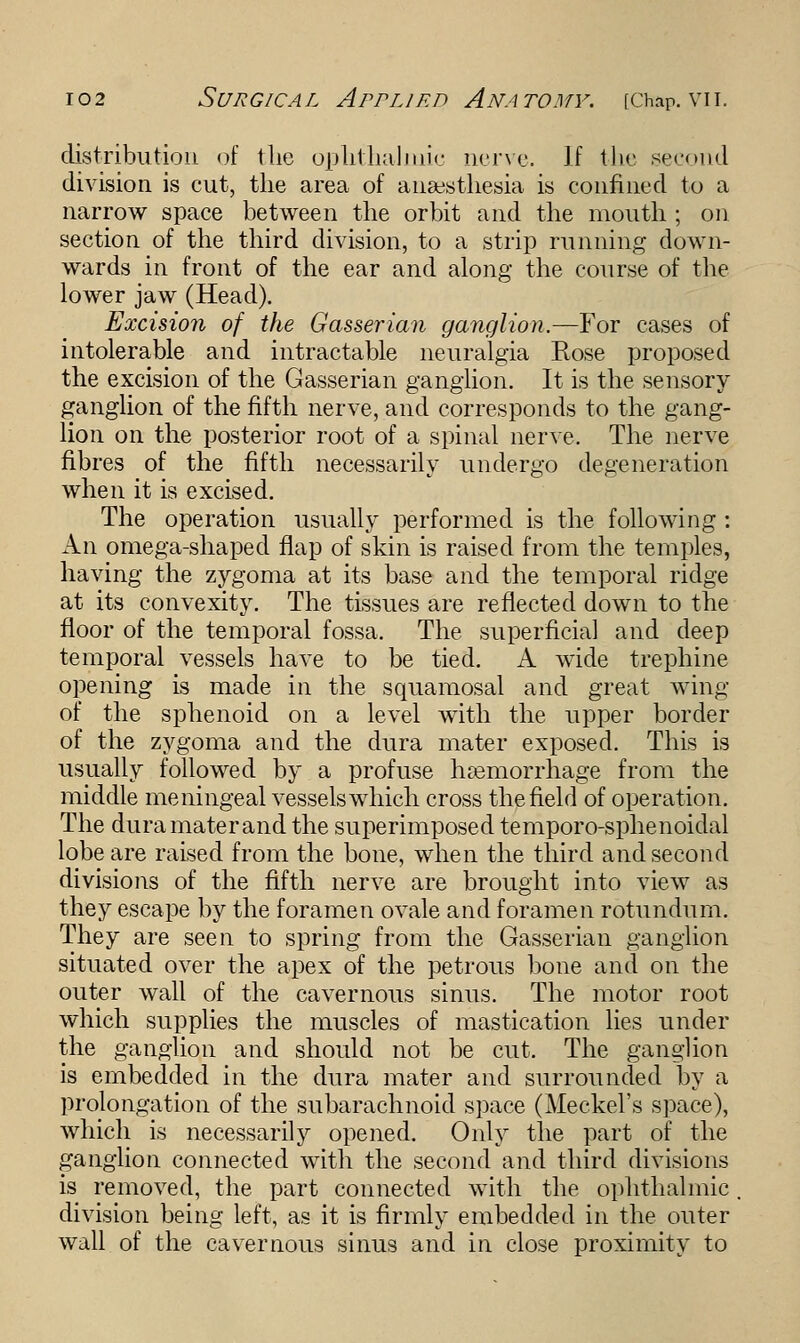 distribution of the ophthalmic nerve. If the second division is cut, the area of anaesthesia is confined to a narrow space between the orbit and the mouth ; on section of the third division, to a strip running down- wards in front of the ear and along the course of the lower jaw (Head). Excision of the Gasserian ganglion.—For cases of intolerable and intractable neuralgia Rose proposed the excision of the Gasserian ganglion. It is the sensory ganglion of the fifth nerve, and corresponds to the gang- lion on the posterior root of a spinal nerve. The nerve fibres of the fifth necessarily undergo degeneration when it is excised. The operation usually performed is the following : An omega-shaped flap of skin is raised from the temples, having the zygoma at its base and the temporal ridge at its convexity. The tissues are reflected down to the floor of the temporal fossa. The superficial and deep temporal vessels have to be tied. A wide trephine opening is made in the squamosal and great wing of the sphenoid on a level with the upper border of the zygoma and the dura mater exposed. This is usually followed by a profuse haemorrhage from the middle meningeal vessels which cross the field of operation. The dura mater and the superimposed temporo-sphenoidal lobe are raised from the bone, when the third and second divisions of the fifth nerve are brought into view as they escape by the foramen ovale and foramen rotundum. They are seen to spring from the Gasserian ganglion situated over the apex of the petrous bone and on the outer wall of the cavernous sinus. The motor root which supplies the muscles of mastication lies under the ganglion and should not be cut. The ganglion is embedded in the dura mater and surrounded by a prolongation of the subarachnoid space (Meckel's space), which is necessarily opened. Only the part of the ganglion connected with the second and third divisions is removed, the part connected with the ophthalmic division being left, as it is firmly embedded in the outer wall of the cavernous sinus and in close proximity to