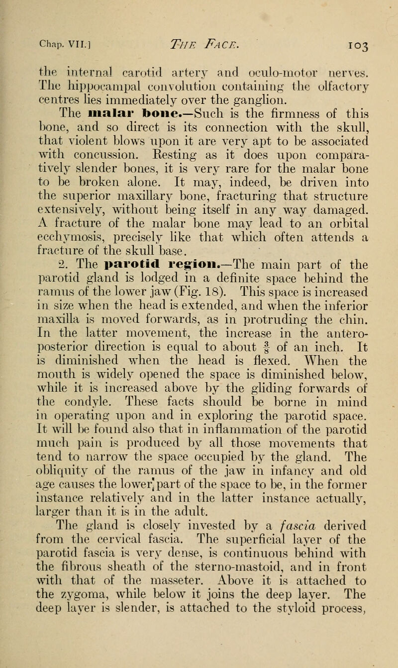 the internal carotid artery and oculomotor nerves. The hippocarnpal convolution containing the olfactory centres lies immediately over the ganglion. The malar bone.—Such is the firmness of this hone, and so direct is its connection with the skull, that violent blows upon it are very apt to be associated with concussion. Resting as it does upon compara- tively slender bones, it is very rare for the malar bone to be broken alone. It may, indeed, be driven into the superior maxillary bone, fracturing that structure extensively, without being itself in any way damaged. A fracture of the malar bone may lead to an orbital ecchymosis, precisely like that which often attends a fracture of the skull base. 2. The parotid region.—The main part of the parotid gland is lodged in a definite space behind the ramus of the lower jaw (Fig. 18). This space is increased in size when the head is extended, and when the inferior maxilla is moved forwards, as in protruding the chin. In the latter movement, the increase in the antero- posterior direction is equal to about f of an inch. It is diminished when the head is flexed. When the mouth is widely opened the space is diminished below, while it is increased above by the gliding forwards of the condyle. These facts should be borne in mind in operating upon and in exploring the parotid space. It will be found also that in inflammation of the parotid much pain is produced by all those movements that tend to narrow the space occupied by the gland. The obliquity of the ramus of the jaw in infancy and old age causes the lower]part of the space to be, in the former instance relatively and in the latter instance actually, larger than it is in the adult. The gland is closely invested by a fascia derived from the cervical fascia. The superficial layer of the parotid fascia is very dense, is continuous behind with the fibrous sheath of the sterno-mastoid, and in front with that of the masseter. Above it is attached to the zygoma, while below it joins the deep layer. The deep layer is slender, is attached to the styloid process,
