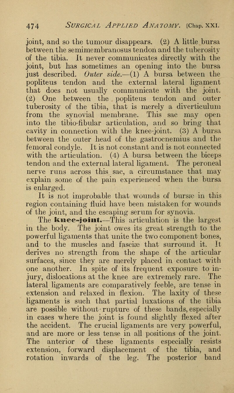joint, and so the tumour disappears. (2) A little bursa between the semimembranosus tendon and the tuberosity of the tibia. It never communicates directly with the joint, but has sometimes an opening into the bursa just described. Outer side.—{I) A bursa between the popliteus tendon and the external lateral ligament that does not usually communicate with the joint. (2) One between the popliteus tendon and outer tuberosity of the tibia, that is merely a diverticulum from the synovial membrane. This sac may open into the tibio-fibular articulation, and so bring that cavity in connection with the knee-joint. (3) A bursa between the outer head of the gastrocnemius and the femoral condyle. It is not constant and is not connected with the articulation. (4) A bursa between the biceps tendon and the external lateral ligament. The peroneal nerve runs across this sac, a circumstance that may explain some of the pain experienced when the bursa is enlarged. It is not improbable that wounds of bursse in this region containing fluid have been mistaken for wounds of the joint, and the escaping serum for synovia. The knee-joint.—This articulation is the largest in the body. The joint owes its great strength to the powerful ligaments that unite the two component bones, and to the muscles and fasciae that surround it. It derives no strength from the shape of the articular surfaces, since they are merely placed in contact with one another. In spite of its frequent exposure to in- jury, dislocations at the knee are extremely rare. The lateral ligaments are comparatively feeble, are tense in extension and relaxed in flexion. The laxity of these ligaments is such that partial luxations of the tibia are possible without • rupture of these bands, especially in cases where the joint is found slightly flexed after the accident. The crucial ligaments are very powerful, and are more or less tense in all positions of the joint. The anterior of these ligaments especially resists extension, forward displacement of the tibia, and rotation inwards of the leg. The posterior band