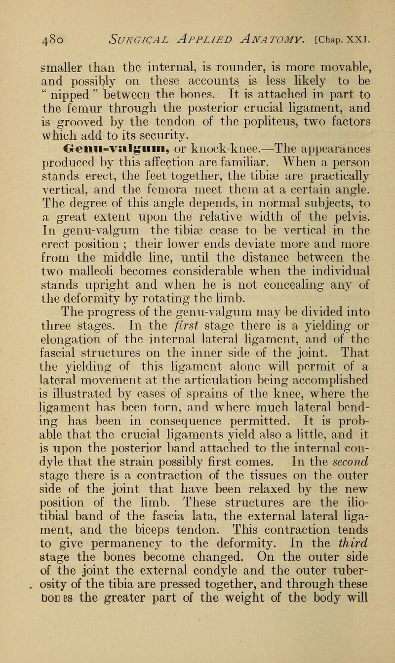 smaller than the internal, is rounder, is more movable, and possibly on these accounts is less likely to be  nipped  between the bones. It is attached in part to the femur through the posterior crucial ligament, and is grooved by the tendon of the popliteus, two factors which add to its security. Oeiiiwvsiigum, or knock-knee.—The appearances produced by this affection are familiar. When a person stands erect, the feet together, the tibiae are practically vertical, and the femora meet them at a certain angle. The degree of this angle depends, in normal subjects, to a great extent upon the relative width of the pelvis. In genu-valgum the tibiae cease to be vertical in the erect position ; their lower ends deviate more and more from the middle line, until the distance between the two malleoli becomes considerable when the individual stands upright and when he is not concealing any of the deformity by rotating the limb. The progress of the genu-valgum may be divided into three stages. In the first stage there is a yielding or elongation of the internal lateral ligament, and of the fascial structures on the inner side of the joint. That the yielding of this ligament alone will permit of a lateral movement at the articulation being accomplished is illustrated by cases of sprains of the knee, where the ligament has been torn, and where much lateral bend- ing has been in consequence permitted. It is prob- able that the crucial ligaments yield also a little, and it is upon the posterior band attached to the internal con- dyle that the strain possibly first comes. In the second stage there is a contraction of the tissues on the outer side of the joint that have been relaxed by the new position of the limb. These structures are the ilio- tibial band of the fascia lata, the external lateral liga- ment, and the biceps tendon. This contraction tends to give permanency to the deformity. In the third stage the bones become changed. On the outer side of the joint the external condyle and the outer tuber- osity of the tibia are pressed together, and through these boc bs the greater part of the weight of the body will