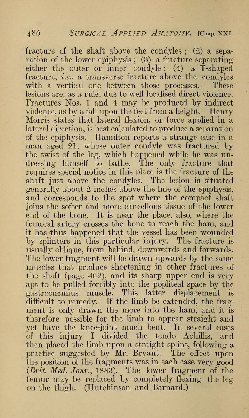 fracture of the shaft above the condyles ; (2) a sepa- ration of the lower epiphysis ; (3) a fracture separating either the outer or inner condyle; (4) a T-shaped fracture, i.e., a transverse fracture above the condyles with a vertical one between those processes. These lesions are, as a rule, due to well localised direct violence. Fractures Nos. 1 and 4 may be produced by indirect violence, as by a fall upon the feet from a height. Henry Morris states that lateral flexion, or force applied in a lateral direction, is best calculated to produce a separation of the epiphysis. Hamilton reports a strange case in a man aged 21, whose outer condyle was fractured by the twist of the leg, which happened while he was un- dressing himself to bathe. The only fracture that requires special notice in this place is the fracture of the shaft just above the condyles. The lesion is situated generally about 2 inches above the line of the epiphysis, and corresponds to the spot where the compact shaft joins the softer and more cancellous tissue of the lower end of the bone. It is near the place, also, where the femoral artery crosses the bone to reach the ham, and it has thus happened that the vessel has been wounded by splinters in this particular injury. The fracture is usually oblique, from behind, downwards and forwards. The lower fragment will be drawn upwards by the same muscles that produce shortening in other fractures of the shaft (page 462), and its sharp upper end is very apt to be pulled forcibly into the popliteal space by the gastrocnemius muscle. This latter displacement is difficult to remedy. If the limb be extended, the frag- ment is only drawn the more into the ham, and it is therefore possible for the limb to appear straight and yet have the knee-joint much bent. In several cases of this injury I divided the tendo Achillis, and then placed the limb upon a straight splint, following a practice suggested by Mr. Bryant. The effect upon the position of the fragments was in each case very good {Brit. Med. Jour., 1883). The lower fragment of the femur may be replaced by completely flexing the leg on the thigh. (Hutchinson and Barnard.)