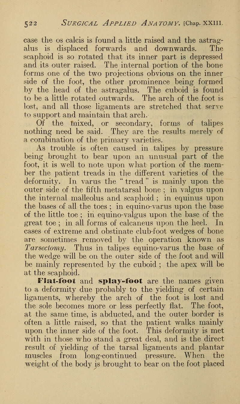 case the os calcis is found a little raised and the astrag- alus is displaced forwards and downwards. The scaphoid is so rotated that its inner part is depressed and its outer raised. The internal portion of the bone forms one of the two projections obvious on the inner side of the foot, the other prominence being formed by the head of the astragalus. The cuboid is found to be a little rotated outwards. The arch of the foot is lost, and all those ligaments are stretched that serve to support and maintain that arch. Of the mixed, or secondary, forms of talipes nothing need be said. They are the results merely of a combination of the primary varieties. As trouble is often caused in talipes by pressure being brought to bear upon an unusual part of the foot, it is well to note upon what portion of the mem- ber the patient treads in the different varieties of the deformity. In varus the  tread is mainly upon the outer side of the fifth metatarsal bone ; in valgus upon the internal malleolus and scaphoid ; in equinus upon the bases of all the toes ; in equino-varus upon the base of the little toe ; in equino-valgus upon the base of the great toe ; in all forms of calcaneus upon the heel. In cases of extreme and obstinate club-foot wedges of bone are sometimes removed by the operation known as Tarsectomy. Thus in talipes equino-varus the base of the wedge will be on the outer side of the foot and will be mainly represented by the cuboid ; the apex will be at the scaphoid. FSat-foot and splay-foot are the names given to a deformity due probably to the yielding of certain ligaments, whereby the arch of the foot is lost and the sole becomes more or less perfectly flat. The foot, at the same time, is abducted, and the outer border is often a little raised, so that the patient walks mainly upon the inner side of the foot. This deformity is met with in those who stand a great deal, and is the direct result of yielding of the tarsal ligaments and plantar muscles from long-continued pressure. When the weight of the body is brought to bear on the foot placed