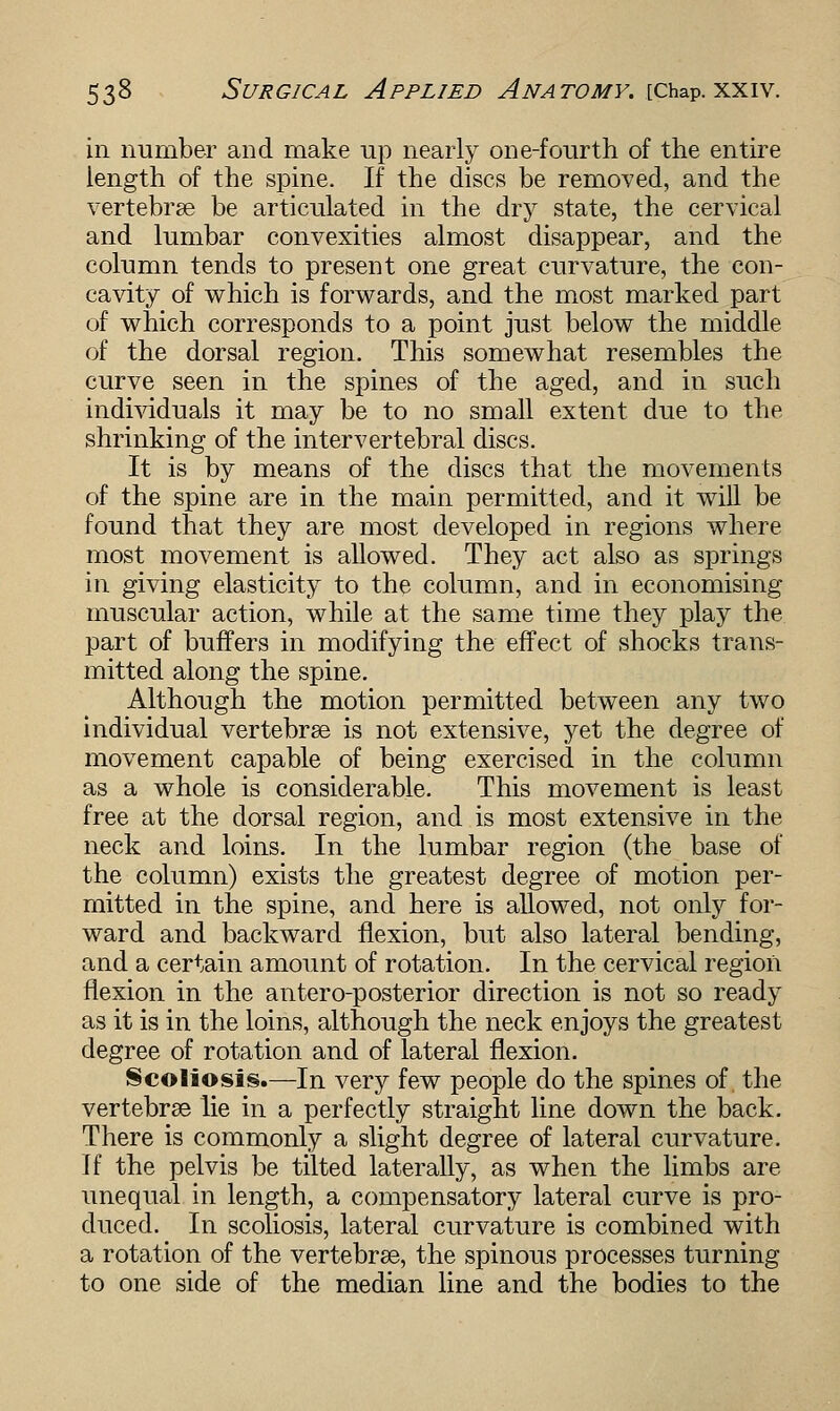 in number and make up nearly one-fourth of the entire length of the spine. If the discs be removed, and the vertebrae be articulated in the dry state, the cervical and lumbar convexities almost disappear, and the column tends to present one great curvature, the con- cavity of which is forwards, and the most marked part of which corresponds to a point just below the middle of the dorsal region. This somewhat resembles the curve seen in the spines of the aged, and in such individuals it may be to no small extent due to the shrinking of the intervertebral discs. It is by means of the discs that the movements of the spine are in the main permitted, and it will be found that they are most developed in regions where most movement is allowed. They act also as springs in giving elasticity to the column, and in economising muscular action, while at the same time they play the part of buffers in modifying the effect of shocks trans- mitted along the spine. Although the motion permitted between any two individual vertebrae is not extensive, yet the degree of movement capable of being exercised in the column as a whole is considerable. This movement is least free at the dorsal region, and is most extensive in the neck and loins. In the lumbar region (the base of the column) exists the greatest degree of motion per- mitted in the spine, and here is allowed, not only for- ward and backward flexion, but also lateral bending, and a certain amount of rotation. In the cervical region flexion in the antero-posterior direction is not so ready as it is in the loins, although the neck enjoys the greatest degree of rotation and of lateral flexion. Scoliosis.—In very few people do the spines of. the vertebrae lie in a perfectly straight line down the back. There is commonly a slight degree of lateral curvature. If the pelvis be tilted laterally, as when the limbs are unequal in length, a compensatory lateral curve is pro- duced. In scoliosis, lateral curvature is combined with a rotation of the vertebrae, the spinous processes turning to one side of the median line and the bodies to the