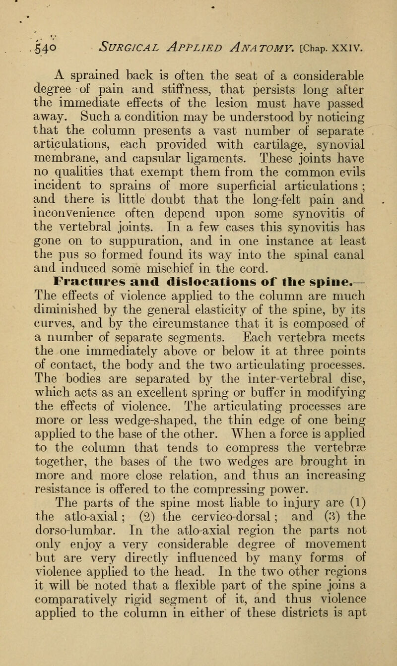 A sprained back is often the seat of a considerable degree of pain and stiffness, that persists long after the immediate effects of the lesion must have passed away. Such a condition may be understood by noticing that the column presents a vast number of separate articulations, each provided with cartilage, synovial membrane, and capsular ligaments. These joints have no qualities that exempt them from the common evils incident to sprains of more superficial articulations ; and there is little doubt that the long-felt pain and inconvenience often depend upon some synovitis of the vertebral joints. In a few cases this synovitis has gone on to suppuration, and in one instance at least the pus so formed found its way into the spinal canal and induced some mischief in the cord. Fractures and dislocations of the spine.— The effects of violence applied to the column are much diminished by the general elasticity of the spine, by its curves, and by the circumstance that it is composed of a number of separate segments. Each vertebra meets the one immediately above or below it at three points of contact, the body and the two articulating processes. The bodies are separated by the inter-vertebral disc, which acts as an excellent spring or buffer in modifying the effects of violence. The articulating processes are more or less wedge-shaped, the thin edge of one being applied to the base of the other. When a force is applied to the column that tends to compress the vertebrae together, the bases of the two wedges are brought in more and more close relation, and thus an increasing resistance is offered to the compressing power. The parts of the spine most liable to injury are (l) the atlo-axial; (2) the cervico-dorsal; and (3) the dorso-lumbar. In the atlo-axial region the parts not only enjoy a very considerable degree of movement but are very directly influenced by many forms of violence applied to the head. In the two other regions it will be noted that a flexible part of the spine joins a comparatively rigid segment of it, and thus violence applied to the column in either of these districts is apt