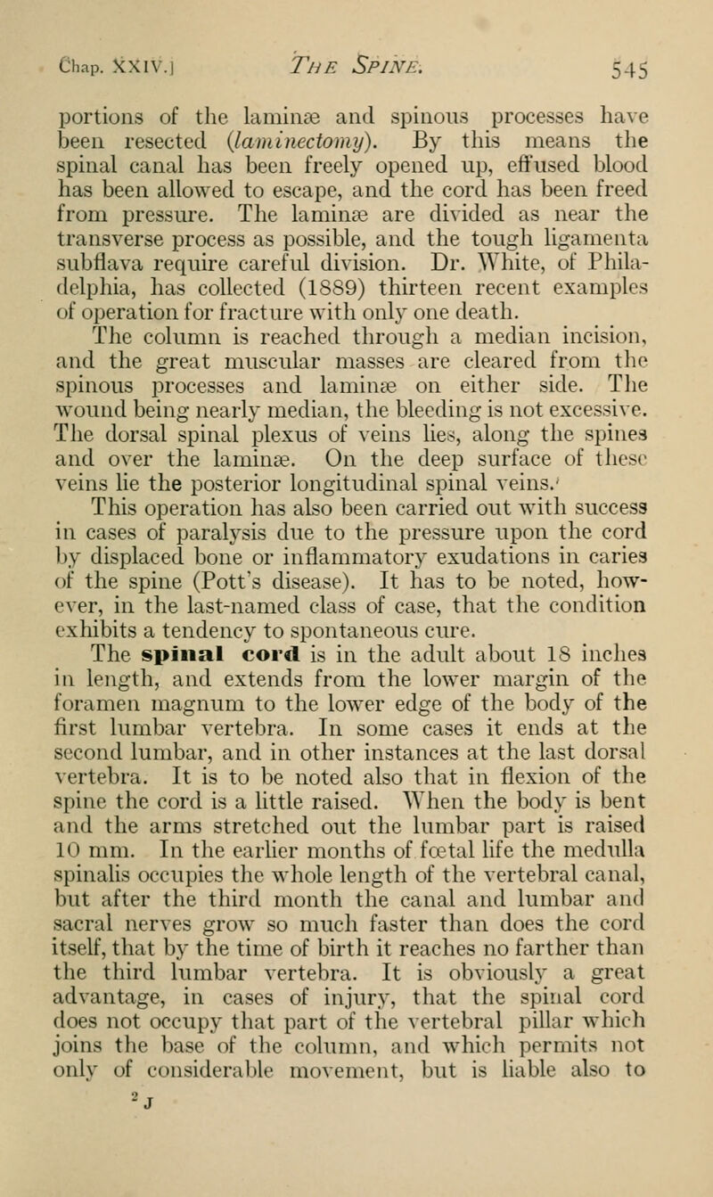 portions of the Laminae and spinous processes have been resected {laminectomy). By this means the spinal canal has been freely opened up, effused blood has been allowed to escape, and the cord has been freed from pressure. The laminae are divided as near the transverse process as possible, and the tough ligamenta subflava require careful division. Dr. White, of Phila- delphia, has collected (1889) thirteen recent examples of operation for fracture with only one death. The column is reached through a median incision, and the great muscular masses are cleared from the spinous processes and lamina? on either side. The wound being nearly median, the bleeding is not excessive. The dorsal spinal plexus of veins lies, along the spines and over the lamina?. On the deep surface of these veins lie the posterior longitudinal spinal veins.' This operation has also been carried out with success in cases of paralysis due to the pressure upon the cord by displaced bone or inflammatory exudations in caries of the spine (Pott's disease). It has to be noted, how- ever, in the last-named class of case, that the condition exhibits a tendency to spontaneous cure. The spinal cord is in the adult about IS inches in length, and extends from the lower margin of the foramen magnum to the lower edge of the body of the first lumbar vertebra. In some cases it ends at the second lumbar, and in other instances at the last dorsal vertebra. It is to be noted also that in flexion of the spine the cord is a little raised. When the body is bent and the arms stretched out the lumbar part is raised LO mm. In the earlier months of foetal life the medulla spinalis occupies the whole length of the vertebral canal, but after the third month the canal and lumbar and sacral nerves grow so much faster than does the cord itself, that by the time of birth it reaches no farther than the third lumbar vertebra. It is obviously a great advantage, in cases of injury, that the spinal cord does not occupy that part of the vertebral pillar which joins the base of the column, and which permits not only of considerable movement, but is liable also to