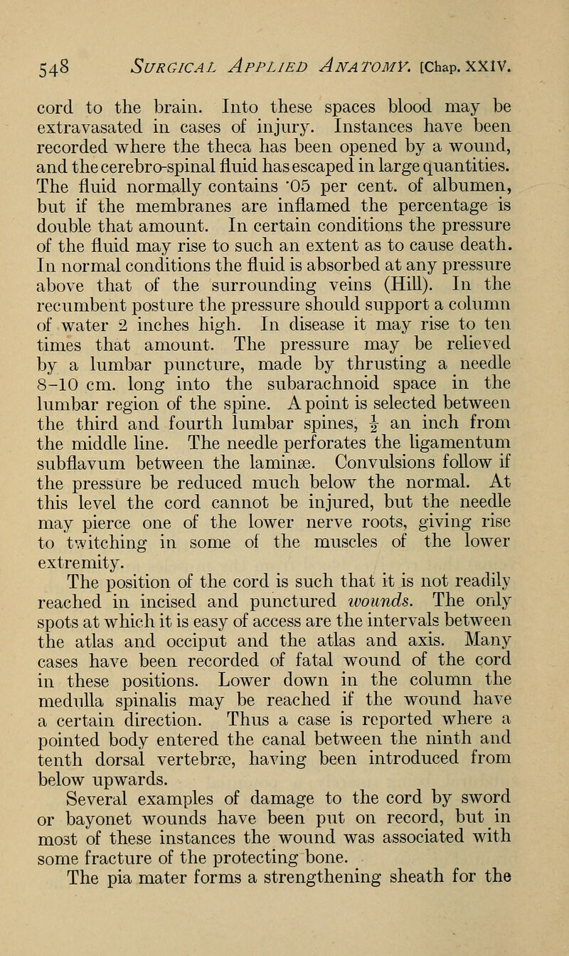 cord to the brain. Into these spaces blood may be extravasated in cases of injury. Instances have been recorded where the theca has been opened by a wound, and the cerebro-spinal fluid has escaped in large quantities. The fluid normally contains 05 per cent, of albumen, but if the membranes are inflamed the percentage is double that amount. In certain conditions the pressure of the fluid may rise to such an extent as to cause death. In normal conditions the fluid is absorbed at any pressure above that of the surrounding veins (Hill). In the recumbent posture the pressure should support a column of water 2 inches high. In disease it may rise to ten times that amount. The pressure may be relieved by a lumbar puncture, made by thrusting a needle 8-10 cm. long into the subarachnoid space in the lumbar region of the spine. A point is selected between the third and fourth lumbar spines, \ an inch from the middle line. The needle perforates the ligamentum subflavum between the laminse. Convulsions follow if the pressure be reduced much below the normal. At this level the cord cannot be injured, but the needle may pierce one of the lower nerve roots, giving rise to twitching in some of the muscles of the lower extremity. The position of the cord is such that it is not readily reached in incised and punctured ivounds. The only spots at which it is easy of access are the intervals between the atlas and occiput and the atlas and axis. Many cases have been recorded of fatal wound of the cord in these positions. Lower down in the column the medulla spinalis may be reached if the wound have a certain direction. Thus a case is reported where a pointed body entered the canal between the ninth and tenth dorsal vertebra?, having been introduced from below upwards. Several examples of damage to the cord by sword or bayonet wounds have been put on record, but in most of these instances the wound was associated with some fracture of the protecting bone. The pia mater forms a strengthening sheath for the