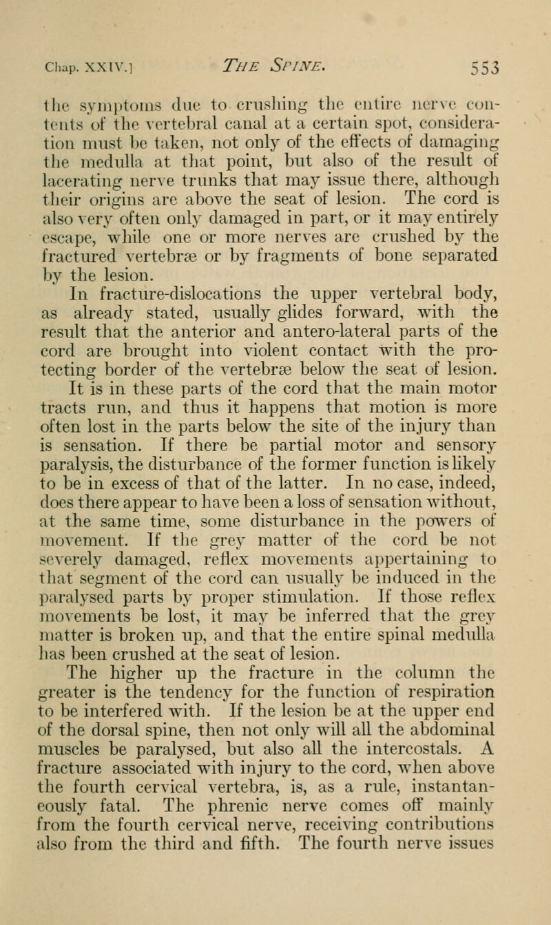 the symptoms due to crushing the entire nerve con- tents of the vertebral canal at a certain spot, considera- tion must be taken, not only of the effects of damaging the medulla at that point, but also of the result of Lacerating nerve trunks that may issue there, although their origins arc above the seat of lesion. The cord is also very often only damaged in part, or it may entirely escape, while one or more nerves are crushed by the fractured vertebrae or by fragments of bone separated by the lesion. In fracture-dislocations the upper vertebral body, as already stated, usually glides forward, with the result that the anterior and antero-lateral parts of the cord are brought into violent contact with the pro- tecting border of the vertebras below the seat of lesion. It is in these parts of the cord that the main motor tracts run, and thus it happens that motion is more often lost in the parts below the site of the injury than is sensation. If there be partial motor and sensory paralysis, the disturbance of the former function is likely to be in excess of that of the latter. In no case, indeed, does there appear to have been a loss of sensation without, at the same time, some disturbance in the powers of movement. If the grey matter of the cord be not severely damaged, reflex movements appertaining to that segment of the cord can usually be induced in the paralysed parts by proper stimulation. If those reflex movements be lost, it may be inferred that the grey matter is broken up, and that the entire spinal medulla has been crushed at the seat of lesion. The higher up the fracture in the column the greater is the tendency for the function of respiration to be interfered with. If the lesion be at the upper end of the dorsal spine, then not only will all the abdominal muscles be paralysed, but also all the intercostals. A fracture associated with injury to the cord, when above the fourth cervical vertebra, is, as a rule, instantan- eously fatal. The phrenic nerve comes off mainly from the fourth cervical nerve, receiving contributions also from the third and fifth. The fourth nerve issues