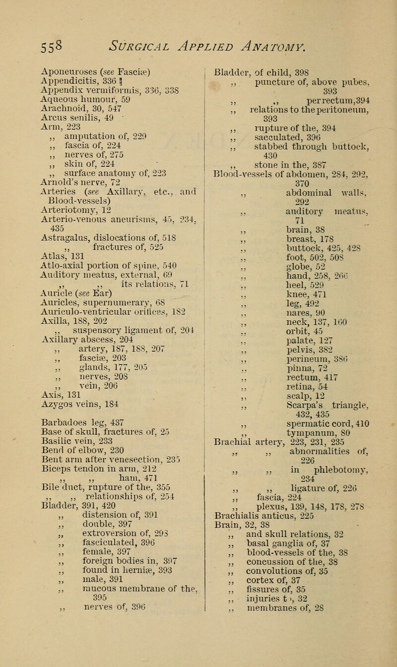 Aponeuroses (see Fascia?) Appendicitis, 336 1 Appendix vermiformis, 336, 33S Aqueous humour, 59 Arachnoid, 30, 547 Arcus senilis, 49 ' Arm, 223 ,, amputation of, 220 ,, fascia of, 224 ,, nerves of, 275 ,, skin of, 224 „ surface anatomy of, 223 Arnold's nerve, 72 Arteries (see Axillary, etc., and Blood-vessels) Arteriotomy, 12 Arterio-venous aneurisms, 45, 234. 435 Astragalus, dislocations of, 51S ,, fractures of, 525 Atlas, 131 Atlo-axial portion of spine, 540 Auditory meatus, external, 69 ,, ,, its relations, 71 Auricle (see Ear) Auricles, supernumerary, 68 Auriculo-ventricular orifices. 1S2 Axilla, 1S8, 202 ,, suspensory ligament of, 204 Axillary abscess, 204 ., artery, 187, 1SS, 207 ,, fascia?, 203 ,, glands, 177. 205 „ nerves, 20S ., vein, 206 Axis, 131 Azygos veins, 184 Barbadoes leg, 437 Base of skull, fractures of. 25 Basilic vein, 233 Bend of elbow, 230 Bent arm after venesection, 235 Biceps tendon in arm, 212 ,, ,, ham, 471 Bile duct, rupture of the, 355 ,, ,, relationships of, 254 Bladder, 391, 420 ,, distension of, 391 „ double, 397 „ extroversion of, 293 ,, fasciculated, 396 ,, female, 397 ,, foreign bodies in, 397 ,, found in hernia?, 393 ,, male, 391 ., mucous membrane of the. 395 nerves of, 396 Bladder, of child, 398 ., puncture of, above pubes, 393 ,, ,, per rectum, 394 ., relations to the peritoneum, 393 ,, rupture of the, 394 ,, sacculated, 396 ,, stabbed through buttock, 430 ,, stone in the, 387 Blood-vessels of abdomen, 284, 292, 370 ., abdominal walls. 292 ., auditor}' meatus. ,, brain, 38 ,, breast, 17S ,, buttock, 425, 428 foot, 502, 50S globe, 52 ., hand, 25S, 266 ,, heel, 529 ,, knee, 471 leg, 492 ,, naves, 90 ,, neck, 137, 100 ,, orbit, 45 ., palate, 127 pelvis, 3S2 ,, perineum, 336 ., pinna, 72 ., rectum, 417 ,, retina, 54 ,, scalp, 12 ,, Scarpa's triangle. 432, 435 ,, spermatic cord, 410 ,, tympanum, 80 Brachial artery, 223, 231, 235 ,, ., abnormalities of, 226 ,, ,, in phlebotomy, 234 ,, ,, ligature of, 226 ,, fascia, 224 ,, plexus, 139, 14S, 178, 278 Brachialis anticus, 225 Brain, 32, 38 ,, and skull relations, 32 ,, basal ganglia of, 37 ,, blood-vessels of the, 3S ,, concussion of the, 38 ,, convolutions of, 35 ,, cortex of, 37 ,, fissures of, 35 ,, injuries t >, 32 ,, membranes of, 2S