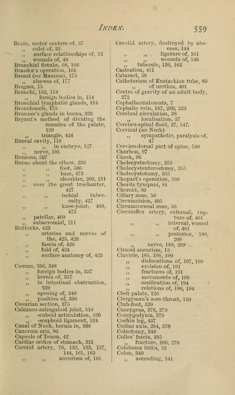 Brain, motor centres of, '■', sulci i ., surface relationships of, 32 „ wounds of, 4u Branchial fistula?, 68, 166 Brasdor's operation, 101 Breast (see Mamma), 170 ,, abscess of, 177 Bregma, 15 Bronchi, 162, 154 ,, foreign bodies in, 154 Bronchial lymphatic glands, 184 Bronchocele, 255 Brunner's glands in burns, 333 Bryant's method of dividing the muscles of the palate, 129 ,, triangle, 424 Buccal cavity, 118 ,, ,, in embryo. 1-27 ,, nerve, 101 Bunions, >07 Bursa: about the elbow, 236 ,, ,, four. 506 ., ,, hum. 473 shoulder, 209, 211 over the great trochanter. 4ii7 ,, „ ischial tuber- osity. 427 ,, ,, knee-joint, 469, 47a ,, patellar, 469 ., subacromial, l'1 1 Buttocks, 423 ., arteries and nerves sf the, 425, 428 fascia of, 426 „ fold of, 424 ,, surface anatomy of, 423 Caecum, 336, 348 ,, foreign bodies in. 337 ,, hernia of, 337 ,, in intestinal obstruction, 339 ,, opening of, ,, position of, 33(5 Caesarian section, 375 Calcaneo-astragaloid joint, 518 ,, -cuboid articulation, 520 „ -scaphoid ligament, 524 Canal of Xuck, hernia in, 300 Cancrum oris. 96 Capsule of Tenon, 42 Cardiac orifice of stomach, 321 Carotid artery, 70, 132. 133, 137, 144, 101, 1S3 ,, ,, aneurism of, 101 Carotid artery, destroyed by abs- cess, 144 ,, ,, ligature of, I'd ,, ,, wounds of, 140 ,, tubercle, 130, 102 Castration, 411 Cataract, 58 Catheterism of Eustachian tube, 80 ,, of urethra, 401 Centre of gravity of an adult body, 372 Cephallueinatomata, 7 Cephalic vein, 1S7, 230, 233 Cerebral circulation, 38 ,, localisation, 37 Cerebrospinal fluid, 27, 547. Cervical (see Xeck) ., sympathetic, paralysis of, 47 Cervico-dorsal part of spine, 540 Charbon, 97 Cheek, 96 Cholecystectomy, 355 Cholecystenterostomy. :;•. 5 Cholecystotomy, 355 Choparfs operation, 530 Chorda tympani, SI Choroid, 50 Ciliary zone, 56 Circumcision, 405 Circumcorneal zone, 56 Circumflex artery, external, rap- ture of, -At*.l ,, ., internal, wound of, 401 ,) :, posterior, 189, 200 ,, nerve, ISO, 200 Cirsoid aneurism, 1:: Clavicle, 185, ISO, 190 ,, dislocations of, 107, 199 ,, excision of, 101 ,, fractures of, 101 „ movements of, 19S „ ossification of, 194 ,, relations of, 100, 194 Clelt palate, 120 Clergyman's sore-throat, 150 Club-foot, 520 Coccygeus, 37S, 379 Coccygodynia, 370 Cochin leg,437 Coeliac axis, 2S4, 370 Colectomy, 348 Colles' fascia, 385 ,, fracture, 200, 270 Coloboma iridis, 52 Colon, 340 ,, ascending, 341