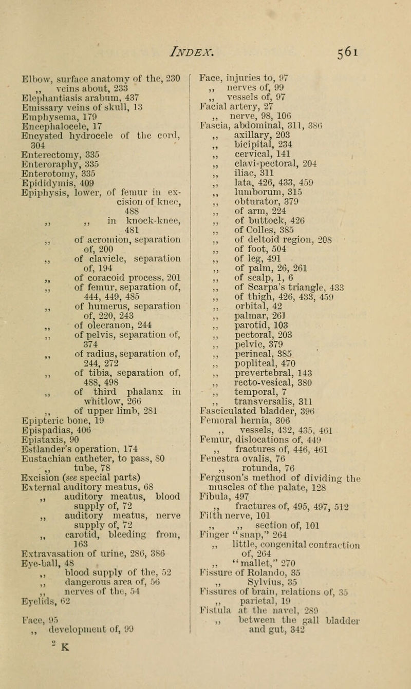 Elbow, surface anatomy of the, 230 ,, veins about, 233 Elephantiasis arabnm, 437 Emissary veins of skull, 13 Emphysema, 179 Bncephalocele, IT Encysted hydrocele of the cord, 304 Enterectomy, 335 Enteroraphy, 335 Enterotomy, 335 Epididymis, 409 Epiphysis, lower, of femur in ex- cision of knee, 48S ,, ,, in knock-knee, 481 „ of acromion, separation of, 200 ,, of clavicle, separation of, 194 ,, of coracoid process, 201 ,, of femur, separation of, 444, 449, 485 ,, of humerus, separation of, 220, 243 of olecranon, 244 ,, of pelvis, separation of, 374 ,, of radius, separation of, 244, 272 ,, of tibia, separation of, 48S, 498 ,, of third phalanx in whitlow, 266 of upper limb, 2S1 Epipteric bone, 19 Epispadias, 406 Epistaxis, 90 Estlander's operation, 174 Eustachian catheter, to pass, 80 ,, tube, 78 Excision (.see special parts) External auditory meatus, OS ,, auditory meatus, blood supply of, 72 ,, auditory meatus, nerve supply of, 72 „ carotid, bleeding from, 163 Extravasation of urine, 2S6, 380 Eye-ball, 48 ,, blood supply of the, 52 ,, dangerous area of, 50 ,, nerves of tin . 51 Eyelids, 62 Face, 95 ,, development of, 99 -K Face, injuries to, 97 ,, nerves of, 99 ,, vessels of, 97 Facial artery, 27 ,, nerve, 98, 106 Fascia, abdominal, 311, 386 ,, axillary, 203 bicipital, 234 ,, cervical, 141 ,, clavi-pectoral, 204 ,, iliac, 311 ,, lata, 426, 433, 459 ,, lumborum, 315 ,, obturator, 379 ,, of arm, 224 ,, of buttock, 420 ,, ofColles, 3S5 ,, of deltoid region, 208 ,, of foot, 504 ,, of leg, 491 ,, of palm, 20, 261 ,, of scalp, 1, 6 ,, of Scarpa's triangle, 433 „ of thigh, 426, 433, 459 ,, orbital, 42 ,, palmar, 261 parotid, 103 pectoral, 203 pelvic, 379 ., perineal, 3S5 ,, popliteal, 470 ,, prevertebral, 143 ,, recto-vesical, 3S0 temporal, 7 transversalis, 311 Fasciculated bladder, 396 Femoral hernia, 306 ., vessels, 432, 435, 4(il Femur, dislocations of, 44'.' ,, fractures of, 440, 401 Fenestra ovalis, 76 ,, rotunda, 76 Ferguson's method of dividing the muscles of the palate, 128 Fibula, 497 ,, fractures of, 495, 497, 512 Filth nerve, 101 ,, section of, 101 Finger snap,'' 264 ,, little, congenital contraction of, 264 ,, mallet, 270 Fissure, of Rolando, 35 Sylvius, 35 Fissures of brain, relations of, 35 parietal, 19 Fistula ai the navel, 289 ,, between the gall bladdei and gut, 342