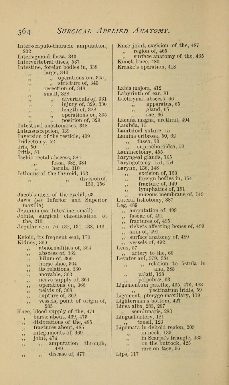 Inter-scapulo-thoracic amputation, 202 Intersigmoid fossa, 343 Intervertebral discs, 537 Intestine, foreign bodies in, 338 large, 340 ,, ,, operations on, 345, ,, ,, stricture of, 340 ,, resection of, 34S ,, small, 328 ., ., diverticula of, 331 ,, „ injury of, 329, 330 „ ,, length of, 328 „ ,, operations on, 33-3 ,, ,, position of, 329 Intestinal anastomoses, 348 Intussusception, 339 Inversion of the testicle, 409 Iridectomy, 52 Iris, 50 Iritis, 51 Ischio-rectal abscess, 384 „ fossa, 3S2, 384 ,, hernia, 310 Isthmus of the thyroid, 153 ,, ,, division of. 153, 150' Jacob's ulcer of the eyelid, 63 Jaws (see Inferior and Superior maxilla) Jejunum (see Intestine, small) Joints, surgical classification of the, 210 Jugular vein, 76, 132, 134, 138, 140 Keloid, its frequent seat. 170 Kidney, 360 ,, abnormalities of, 364 ,, abscess of, 362 ., hilum of, 300 ,, horse-shoe, 3»>4 ,, its relations, 300 ,, movable, 303 ,, nerve supply of, 364 ,, operations on, 366 ,, pelvis of, 308 ,, rupture of, 302 ,, vessels, point of origin of, 285 Knee, blood supply of the, 471 , burste about, 409, 473 ,, dislocations of the, 485 ,, fractures about, 485 ,, integuments of, 469 ,, joint, 474 ,, ,, amputation through, 489 ,, ,, disease of, 477 Knee joint, excision of the, 487 ,, region of, 465 ,, surface anatomy of the, 405 Knock-knee, 480 Kraske's operation, 418 Labia majora, 412 Labyrinth of ear, 81 Lachrymal abscess, 00 ,, apparatus, 65 ,, gland, 05 ,, sac, 00 Lacuna magna, urethral, 404 Lambda, 15 Lambdoid suture, 15 Lamina cribrosa, 50, 02 ,, fusca, 50 ,, suprachoroidea, 50 Laminectomy, 455 Laryngeal glands, 105 Laryngotomy, 151,154 Larynx, 136, 148 ,, excision of, 150 ,, foreign bodies in, 154 ,, fracture of, 149 ,, lymphatics of, 151 ,, mucous membrane of, 149 Lateral lithotomy, 387 Leg, 489 ,, amputation of, 499 ., fasciae of, 491 ,, fractures of, 495 ., rickets affecting bones of, 499 ,, skin of, 491 ,, surface anatomy of, 489 ,, vessels of, 492 Lens, 57 ., artery to the, 00 Levator ani, 379, 384 ,, ,, relation to fistula in ano, 385 ,, palati. 128 ,, palpebral, 03 Ligamentum patellae, 405, 470, 4S3 ,, pectinatuin iridis. 59 Ligament, pterygo-maxillary, 119 Lighterman s bottom, 427 Linea alba, 283, 287 ,, semilunaris, 283 Lingual artery, 121 ,, tonsil. 123 Lipomata in deltoid region. 209 ,, in neck, 139 ,, in Scarpa's triangle, 133 ,, on the buttock, 125 ,, rare on face, 90 Lips, 117