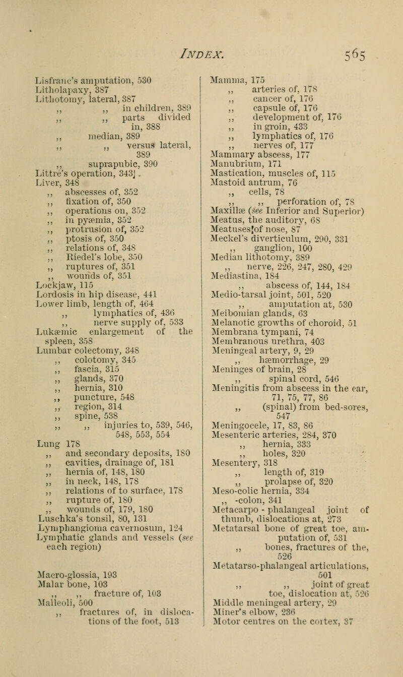 Lisfranc's amputation, 530 Litholapaxy, 3S7 Lithotomy, lateral, 3S7 ., ,, in children. 389 „ ,, parts divided in, 38S ,, median, 3S9 ,, ,, versus lateral, 3S9 ,, suprapubic, 390 Little's operation, 343J . Liver, 34$ ,, abscesses of, 352 ,, fixation of, 350 ,, operations on, 352 ,, in pyaemia, 352 ,, protrusion of, 352 ,, ptosis of, 350 ,, relations of, 34S ., Riedel's lobe, 350 ,, ruptures of, 351 ,, wounds of, 351 Lockjaw, 115 Lordosis in hip disease. 441 Lower limb, length of, 4<:>4 ,, lymphatics of, 43i> ,, nerve supply of, 533 Luksemic enlargement of the spleen, 353 Lumbar colectomy, 348 ,, colotomy, 345 ,, fascia, 315 ,, glands, 370 ,, hernia, 310 ,, puncture, 548 ,, region, 314 ,, spine, 538 ,, ,, injuries to, 539, 546, 548, 553, 554 Lung 17S ,, and secondary deposits, ISO ,, cavities, drainage of, 181 ,, hernia of, 14S, ISO ,, in neck, 148, 178 ,, relations of to surface, 17S ,, rupture of, ISO ,, wounds of, 179, 180 Luschka's tonsil, SO, 131 Lymphangioma cavernosum, 124 Lymphatic glands and vessels (-•• each region) Klacro-glossia, 193 Malar bone, 103 ,, ,, fracture of. 13 Malleoli, .300 ,, fractures of. in disloca- tions of the foot, 513 Mamma, 175 ,, arteries of, 17^ ,, cancer of, 170 ,, capsule of, 176 ,, development of, 170 ,, in groin, 433 ,, lymphatics of. 176 ,, nerves of, 177 Mammary abscess, 177 Manubrium, 171 Mastication, muscles of, 115 Mastoid antrum. 76 ,, cells, 78 ,, ,, perforation of, 7S Maxillae (see Inferior and Superior) Meatus, the auditory, 6S Meatusesjof nose, S7 Meckel's diverticulum, 290, 331 ,, ganglion, 100 Median lithotomy, 3S9 nerve, 220, 247, 280, 429 Mediastina, 1S4 ,, abscess of, 144, 184 Medio-tarsal joint, 501, 520 ,, amputation at, 530 Meibomian glands, 63 Melanotic growths of choroid. 51 Membrana tympani, 74 Membranous urethra, 403 Meningeal artery, 9, 29 ,, haemorrhage, 29 Meninges of brain, 2S ,, spinal cord, 546 Meningitis from abscess in the ear, 71, 75, 77, 86 ,, (spinal) from bed-sores, 547 Meningocele, 17, S3, 86 Mesenteric arteries, 2S4, 370 ,, hernia, 333 ,, holes, 320 Mesentery, 31S ,, length of, 319 ,, prolapse of, 320 Meso-colic hernia, 334 ,, -colon, 341 Metacarpo - phalangeal joint of thumb, dislocations at, 273 Metatarsal bone of great toe, am- putation of, 531 ,, bones, fractures of the, 526 Metatarsophalangeal articulations, 501 ,, ,, joint of great toe, dislocation at. 326 Middle meningeal artery. 29 Miner's elbow. 286 Motor centres on the cortex, 37