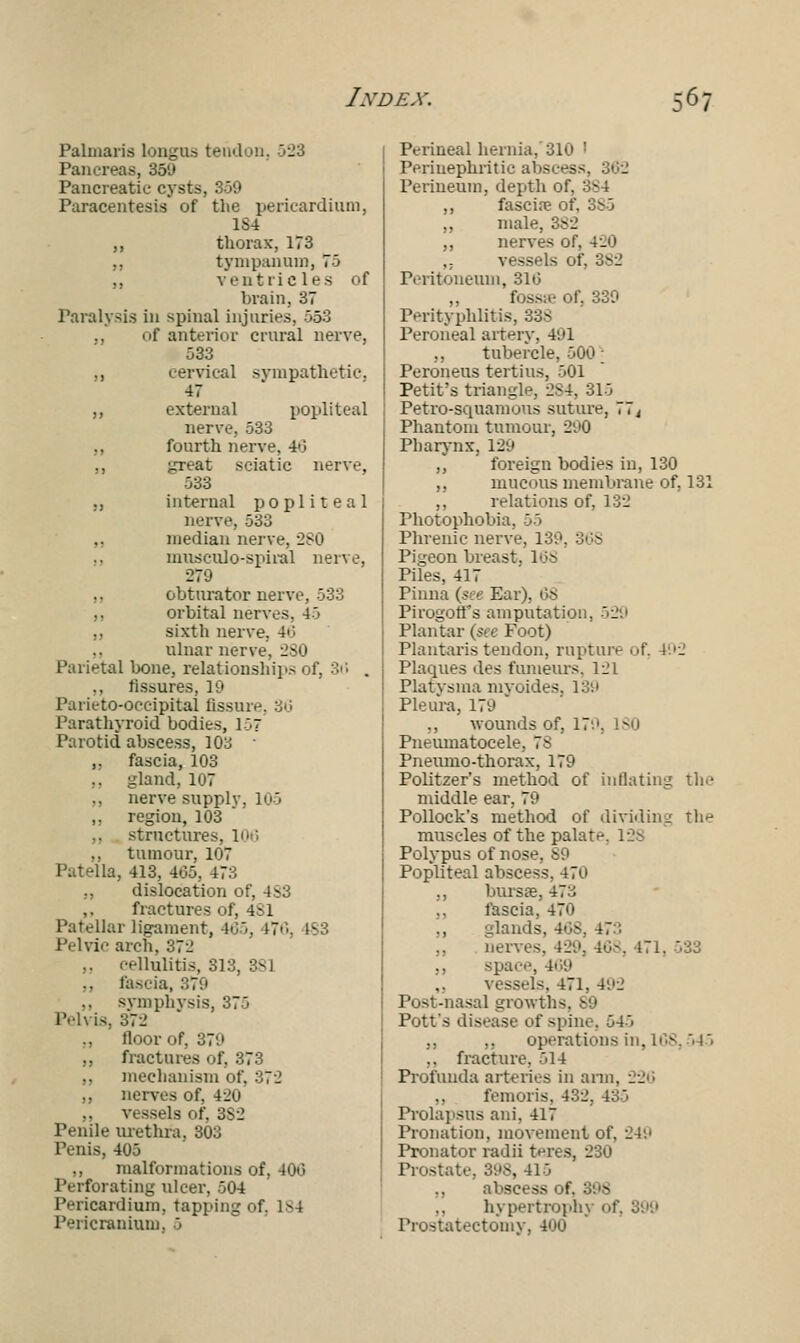 Palmaris longus tendon, 523 Pancreas, 359 Pancreatic cysts, 359 Paracentesis of the pericardium, 1S4 ,, thorax, 173 ,, tympanum, 75 ,, ventric les of brain, 37 Paralysis in spinal injuries, 553 of anterior crural nerve, 533 ,, cervical sympathetic, 47 ,, external popliteal nerve, 533 ., fourth nerve. 4-'> ,, great sciatic nerve, 033 ,, internal popliteal nerve, 533 median nerve, 280 nmscuJo-spiral nerve, 270 obturator nerve, 533 orbital nerves, 4-3 sixth nerve, 46 ulnar nerve. 280 Parietal bone, relationships of, 36 . ,, fissures, 19 Parieto-oceipital fissure Parathyroid bodies, 157 Parotid abscess, 103 ■ „ fascia, 103 ,, gland, 107 nerve supply. 105 ,, region, 103 structures, 106 ,, tumour, 107 Patella, 413, 465, 473 ., dislocation of, 4S3 fractures of, 4:1 Patellar ligament, 465, t7 Pelvic arch, 372 .. cellulitis, 313, 3S1 fascia, 379 ,, symphysis, 373 Pelvis, 372 ,, floor of, 37;' ,, fractures of, 373 mechanism of. 372 ,, nerves of. 420 ,, vessels of, 3S2 Penile urethra, 303 Penis, 405 ,, malformations of, 400 Perforating ulcer, 504 Pericardium, tapping of. 184 Pericranium. 5 Perineal hernia, 310 ' Periuephritic abscess, 362 Perineum, depth of. ,, fascine of. 385 ,, mali ,, nerves of. 420 ,; vessels of, Peritoneum, 310 fossa: of, 339 Perityphlitis, 33S Peroneal artery, 4'.»1 ,, tubercle, 500; Peroneus tertius, 501 Petit's triangle, 284, 313 Petro-squamous suture, 77i Phantom tumour, 290 Pharynx, 129 ,, foreign bodies in, 130 ,, mucous membrane of, 131 ,, relations of, 132 Photophobia, 55 Phrenic nerve, 139, SOS Pigeon breast. 106 Piles, 417 Pinna (see Ear), OS Pirogoffs amputation, 529 Plantar (see Foot) Plantaristendon, rupture of. 492 Plaques des funieurs, 121 Platvsma myoides, 139 Pleura, 179 „ wounds of, 179, ISO Pneumatocele, 7S Pneumo-thorax, 179 Politzer's method of inflating the middle ear, 79 Pollock's method of dividing the muscles of the palate. 128 Polypus of nose. Popliteal abscess, 470 ,, bursas, 473 ,, fascia, 470 glands, 468, 473 nerves, 429, 40s, 471, 333 ,, space, 469 vessels. 471, 492 Post-nasal growth! Pott's disease of spine, 543 ,, ,, operations in, 168,  15 ,, fracture. 514 Profunda arteries in arm, 22 ,, femoris, 432, 435 Prolapsus ani, 417 Pronation, movement of, 249 Pronator radii teres, 2 Prostate, 39S, 415 ,, abscess of. „ hypertrophy of, 399 Prostatectomv, 400