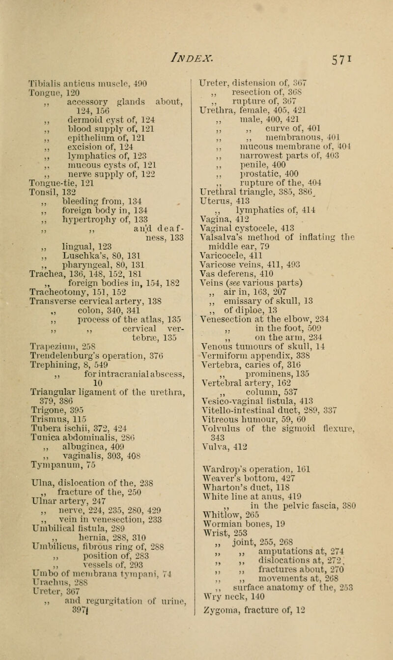 Tibialis anticus muscle, 190 Tongue, L20 ,, accessory glands about, L24, 156 ,, dermoid cyst of, 124 ,, blood supply of, 121 ,, epithelium of, 121 ,, excision of, 124 ,, lymphatics of, 123 ,, mucous cysts of, 121 ,, nerve supply of, 122 Tongue-tie. 121 Tonsil, 132 ,, bleeding from, 134 ,, foreign body in, 134 ,, hypertrophy of, 133 ., ,, an'd deaf- ness. 133 „ lingual, 123 ,, Luschka's, SO, 131 „ pharyngeal, 80, 131 Trachea, 130, 148, 152, 181 ,, foreign bodies in, 1-34, 182 Tracheotomy, 151, 152 Transverse cervical artery, 138 „ colon, 340, 341 ,, process of the atlas, 135 ,, ., cervical ver- tebne, 135 Trapezium, 258 Trendelenburg's operation, 376 Trephining, 8, 549 ., for intracranial abscess, 10 Triangular ligament of the urethra, 379, 386 Trigone, 395 Trismus, 115 Tubera ischii, 372, 42 1 Tunica abdominalis, 286 ,, albuginea, 40;> ,, vaginalis, 303, 40* Tympanum, 75 Ulna, dislocation of the, 23S ,, fracture of the, 250 Ulnar artery, 247 ,, nerve, 224, 235, 2S0, 429 ,, vein in venesection, 233 Umbilical fistula, 289 ,, hernia, 288, 310 Umbilicus, fibrous ring of, 288 ,, position of, 2S3 ,, vessels of. 293 Umbo of membrana tyrapani, 71 Urachus, 28S Ureter, 307 ,, and regurgitation or urine. 397/ Ureter, distension of. 367 ,, resection of. 368 ,, rupture of, 367 Urethra, female, 405. 42J ,, male, 400, 421 ,, ,, curve of, 401 ,, ,, membranous, 401 ,, mucous membrane <»1. 404 ,, narrowest parts of, 403 ,, penile, 400 „ prostatic, 400 ,, rupture of the, 404 ( rethral triangle, 385, 380_ Uterus, 413 ., lymphatics of. 414 Vagina, 412 Vaginal cystocele, 413 Valsalva's method of inflating tic middle ear, 79 Varicocele, 411 Varicose veins, 411, 493 Vas deferens, 410 Veins (see various parts) „ air in, 163, 207 ,, emissary of skull, 13 ,, of diploe, 13 Venesection at the elbow, 234 ,. in the foot, 509 ,, on the arm, 234 Venous tumours of skull, 14 Vermiform appendix, 338 Vertebra, caries of, 316 ,, prominens, 135 Vertebral artery, 162 ,, column, 537 Vesicovaginal fistula, 413 Vitello-intestinal duct, 2S9, 337 Vitreous humour, 59, 60 Volvulus of the sigmoid flexure, 343 Vulva, 412 Wardrop's operation, 161 Weaver's bottom, 427 Wharton's duct, US White line at anus, 419 ,, in the pelvic fascia, 380 Whitlow, 265 Wormian bones, 19 Wrist, 253 ,, joint, 255, 268 ,, ,, amputations at, 274 ,, ,, dislocations at, 272. ,, ,, fractures about, 270 ,, movements at, 268 Burfa.ce anatomy of the. 253 Wry neck, 140 Zygoma, fracture of, 12