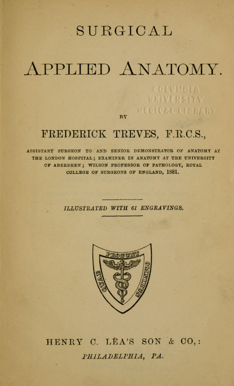 SURGICAL Applied Anatomy, BY FEEDEEICK TEEVES, F.E.C.S., ASSISTANT SURGEON TO ANB SENIOR DEMONSTRATOR OF ANATOMY AX THE LONDON HOSPITAL; EXAMINER IN ANATOMY AT THE UNIVERSITY OF ABERDEEN ; WILSON PROFESSOR OF PATHOLOGY, ROYAL COLLEGE OF SURGEONS OF ENGLAND, 1881. ILLUSTRATED WITH 61 ENGRAVINGS. HENPtY C. L^A'S SON et CO, FMILALELPEIA, FA.