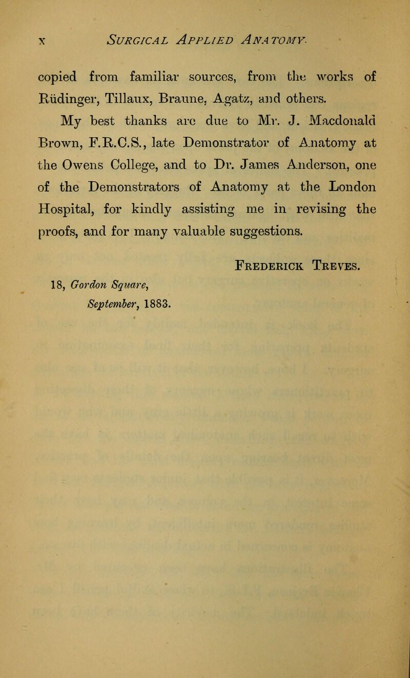 copied from familiar sources, from the works of Riidinger, Tillaux, Braiine. Agatz, aiid others. My best thanks are due to Mr. J. Macdoiiald Brown, F.R.C.S., late Demonstrator of Anatomy at the Owens College, and to Dr. James Anderson, one of the Demonstrators of Anatomy at the London Hospital, for kindly assisting me in revising the proofs, and for many valuable suggestions. Frederick Treves. 18, Gordon Square, September, 1883.