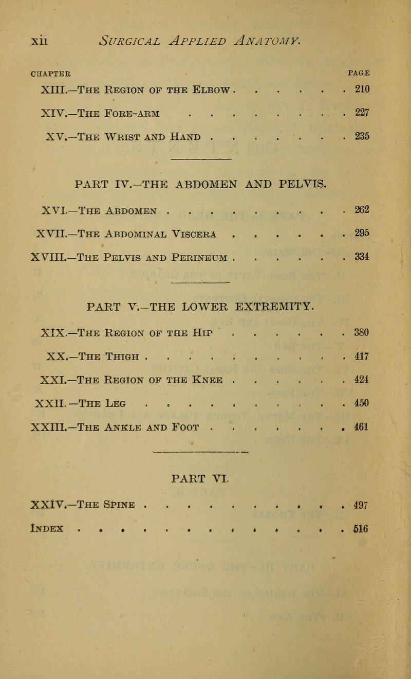 CHAPTER PAGE Xni.—The Region of the Elbow 210 XIV.—The Fork-arm .227 XV.—The Wrist and Hand 235 PART IV.-THE ABDOMEN AND PELVIS. XVI.—The Abdomen 262 XVII,—The Abdominal Viscera 295 XVIII.—The Pelvis and Perineum 334 PART V.-THE lower EXTREMITY. XIX.—The Region of the Hip 380 XX.—The Thigh 417 XXL—The Region of the Knee 424 XXII. —The Leg . 450 XXIIL—The Ankle and Foot -....,. 461 PART VI. XXiV.—The Spine 497 Index ........ t «... 516